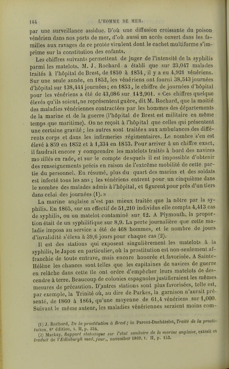 par une surveillance assidue. D'où une diffusion croissante du poison vénérien dans nos ports de mer, d'où aussi un accès ouvert dans les fa- milles aux ravages de ce prolée virulent dont le cachet multiforme s'im- prime sur la constitution des enfants. Les chiffres suivants permettent de juger de l'intensité de la syphilis parmi les matelots. M. J. Rochard a établi que sur 23,047 malades traités à l'hôpital de Brest, de 1830 à 1854, il y a eu 4,921 vénériens. Sur une seule année, en 1852, les vénériens ont fourni 38,543 journées d'hôpital sur 138,444 journées ; en 1833 , le chiffre de journées d'hôpital pour les vénériens a été de 43,086 sur 142,901. « Ces chiffres quelque élevés qu'ils soient, ne représentent guère, dit M. Rochard, que la moitié des maladies vénériennes contractées par les hommes des départements de la marine et de la guerre (l'hôpital de Brest est militaire en même temps que maritime). On ne reçoit à l'hôpital que celles qui présentent une certaine gravité ; les autres sont traitées aux ambulances des diffé- rents corps et dans les infirmeries régimentaires. Le nombre s'en est élevé à 839 en 1832 et à 1,334 en 1853. Pour arriver à un chiffre exact, il faudrait encore y comprendre les matelots traités à bord des navires moiillés en rade, et sur le compte desquels il est impossible d'obtenir des renseignements précis en raison de l'extrême mobilité de cette par- tie du personnel. En résumé, plus du quart des marins et des soldats est infecté tous les ans ; les vénériens entrent pour un cinquième dans le nombre des malades admis à l'hôpital, et figurent pour près d'un tiers dans celui des journées (1). » La marine anglaise n'est pas mieux traitée que la nôtre par la sy- philis. En 1865, sur un effectif de 51,210 individus elle compta 4,413 cas de syphilis, ou un matelot contaminé sur 12. A Plymouth, la propor- tion était de un syphilitique sur 8,9. La perte journalière que cette ma- ladie imposa au service a été de 468 hommes, et le nombre de jours d'invalidité s'éleva h 39,6 jours pour chaque cas (2).- II est des stations qui exposent singulièrement les matelots à la syphilis, le Japon en particulier, où la prostitution est non-seulement af- franchie de toute entrave, mais encore honorée et favorisée. A Sainte- Hélène les chances sont telles que les capitaines de navires de guerre en relâche dans cette île ont ordre d'empêcher leurs matelots de des- cendre à terre. Beaucoup de colonies espagnoles justifieraient les mêmes mesures de précaution. D'autres stations sont plus favorisées, telle est, par exemple, la Trinité où, au dire de Parkes, la garnison n'aurait pré- senté, de 1860 à 1864, qu'une moyenne de 61,4 vénériens sur 1,000. Suivant le même auteur, les maladies vénériennes seraient moms cora- (1) J. Rochard, De la prostitution à Brest; in Parent-Duchâtelet, Traité de la prostt- tulion, 8 édition, t. Il, p. 334. . , , , • «^t^oii ni (2) Macitay, Rapport statistique sur l'état sanitaire de la marine anglaise, extrait ei traduit de VEdiiiburgh med.jour., november 18G9, t. II, p. 153.