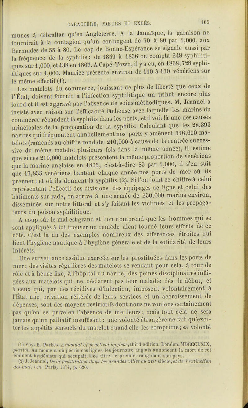 I CARACTÈRE, MŒURS ET EXCÈS. 16f) miines à Gibraltar qu'en Angleterre. A la Jamaïque, la garnison ne fournirait à la contagion qu'un contingent de 70 à 80 par 1,000, aux Bermudes de 55 à 80. Le cap de Bonne-Espérance se signale aussi par la fréquence de la syphilis: de 1859 à 1856 on compta 248 syphiliti- ques sur 1,000, et438en 1867. A Cape-Town, il y a eu, en 1868,728 syphi- litiques sur 1,000. Maurice présente environ de 110 à 130 vénériens sur le même effectif (1). Les matelots du commerce, jouissant de plus de liberté que ceux de l'État, doivent fournir à l'infection syphilitique un tribut encore plus lourd et il est aggravé par l'absence de soins méthodiques. M, Jeannel a insisté avec raison sur l'efficacité fâcheuse avec laquelle les marins du commerce répandent la syphilis dans les ports, et il voit là une des causes principales de la propagation de la syphilis. Calculant que les 28,395 navires qui fréquentent annuellement nos ports y amènent 316,600 ma- telots (ramenés au chiffre rond de 210,000 à cause de la rentrée succes- sive du même matelot plusieurs fois dans la même année), il estime que si ces 210,000 matelots présentent la même proportion de vénériens que la marine anglaise en 1865, c'est-à-dire 85 par 1,000, il s'en suit que 17,855 vénériens hantent chaque année nos ports de mer oîi ils prennent et où ils donnent la syphilis (2). Si l'on joint ce chiffre à celui représentant l'effectif des divisions des équipages de ligne et celui des l)âtiments sur rade, on arrive à une armée de 250,000 marins environ, disséminés sur notre littoral et s'y faisant les victimes et les propaga- teurs du poison syphilitique. A coup sûr le mal est grand et l'on comprend que les hommes qui se sont appliqués à lui trouver un remède aient tourné leurs efforts de ce côté. C'est là un des exemples nombreux des afférences étroites qui lient l'hygiène nautique à l'hygiène générale et de la solidarité de leurs intérêts. Une surveillance assidue exercée sur les prostituées dans les ports de mer; des visites réguUères des matelots se rendant pour cela, à tour de rôle et à heure fixe, à l'hôpital du navire, des peines disciplinaires infli- gées aux matelots qui ne déclarent pas leur maladie dès le début, et à ceux qui, par des récidives d'infection, imposent volontairement à l'État une privation réitérée de leurs services et un accroissement de dépenses, sont des moyens restrictifs dont nous ne voulons certainement !pas qu'on se prive en l'absence de meilleurs; mais tout cela ne sera jamais qu'un palliatif insuffisant : une volonté étrangère ne fait qu'exci- ter les appétits sensuels du matelot quand elle les comprime; sa volonté ^1) Yoy. E. Parkes, A manual ofpracfical hijgiene,ûi\và. édition. London, MDGCCLXIX, passim. Au moment où j'écris ces lignes les journaux anglais annoncent la mort de cet éminent hygiéniste qui occupait, à, ce titi'e, le premier rang dans son pays. (2) J. Jeannel, De la prostitution dans les grandes villes au xa* siècle, et de l'extinction des mal. vén. Paris, 1874, p. 020. A