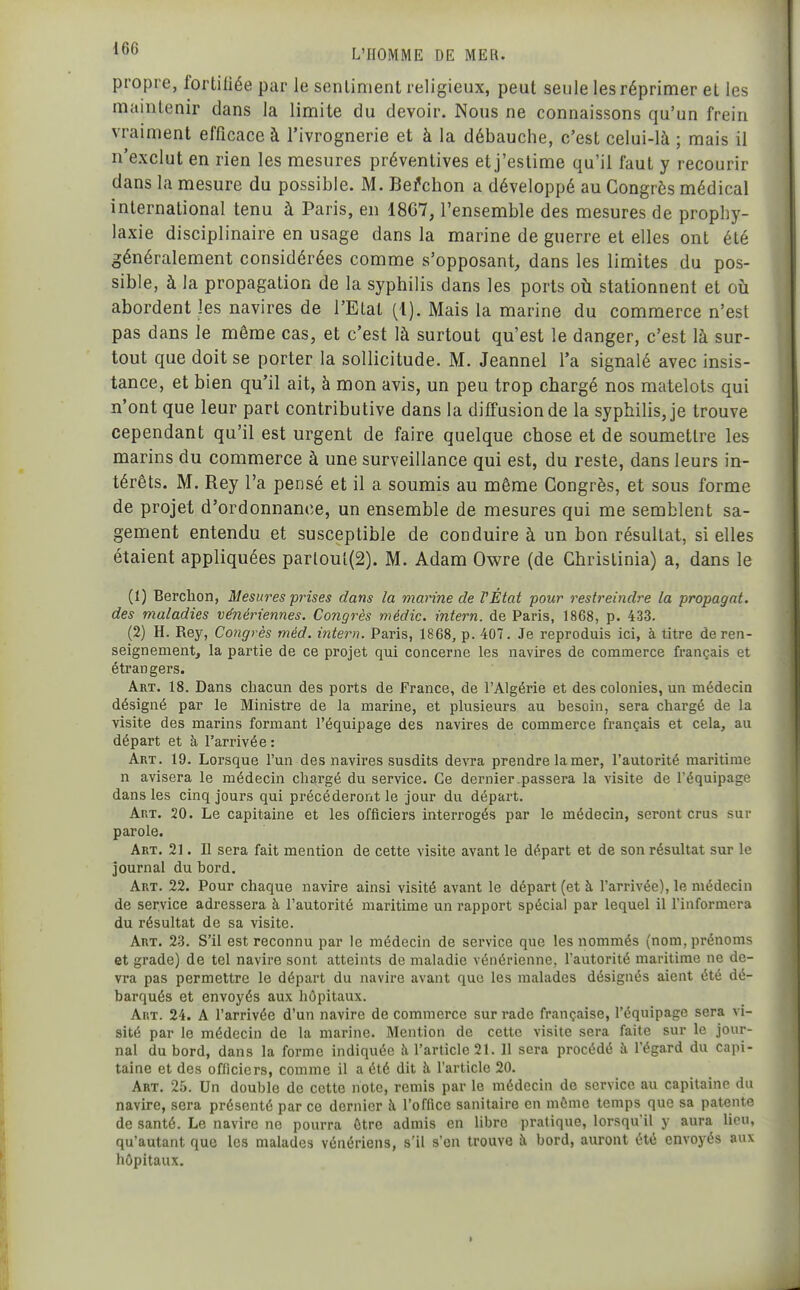 propre, fortifiée par le sentiment religieux, peut seule les réprimer et les maintenir dans la limite du devoir. Nous ne connaissons qu'un frein vraiment efficace à l'ivrognerie et à la débauche, c'est celui-là ; mais il n'exclut en rien les mesures préventives et j'estime qu'il faut y recourir dans la mesure du possible. M. Be^cbon a développé au Congrès médical international tenu à Paris, en 18C7, l'ensemble des mesures de prophy- laxie disciplinaire en usage dans la marine de guerre et elles ont été généralement considérées comme s'opposant, dans les limites du pos- sible, à la propagation de la syphilis dans les ports où stationnent et où abordent les navires de l'Etat {l). Mais la marine du commerce n'est pas dans le même cas, et c'est là surtout qu'est le danger, c'est là sur- tout que doit se porter la sollicitude. M. Jeannel l'a signalé avec insis- tance, et bien qu'il ait, à mon avis, un peu trop chargé nos matelots qui n'ont que leur part contributive dans la diffusion de la syphilis, je trouve cependant qu'il est urgent de faire quelque chose et de soumettre les marins du commerce à une surveillance qui est, du reste, dans leurs in- térêts. M. Rey l'a pensé et il a soumis au même Congrès, et sous forme de projet d'ordonnance, un ensemble de mesures qui me semblent sa- gement entendu et susceptible de conduire à un bon résultat, si elles étaient appliquées parloul(2). M. Adam Owre (de Christinia) a, dans le (1) Berchon, Mesures prises dans la marine de l'État pour restreindre la propagat. des maladies vénériennes. Congrès médic. intern. de Paris, 1868, p. 433. (2) H. Rey, Congrès méd. ititern. Paris, 1868, p. 407. Je reproduis ici, à titre de ren- seignement, la partie de ce projet qui concerne les navires de commerce français et étrangers. Art. 18. Dans chacun des ports de France, de l'Algérie et des colonies, un médecin désigné par le Ministre de la marine, et plusieurs au besoin, sera chargé de la visite des marins formant l'équipage des navires de commerce français et cela, au départ et à l'arrivée : Art. 19. Lorsque l'un des navires susdits devra prendre la mer, l'autorité maritime n avisera le médecin chargé du service. Ce dernier.passera la visite de l'équipage dans les cinq jours qui précéderont le jour du départ. Art. 20. Le capitaine et les officiers interrogés par le médecin, seront crus sur parole. Art. 21. Il sera fait mention de cette visite avant le départ et de son résultat sur le journal du bord. Art. 22. Pour chaque navire ainsi visité avant le départ (et à l'arrivée), le médecin de service adressera à l'autorité maritime un rapport spécial par lequel il lïnformera du résultat de sa visite. Art. 23. S'il est reconnu par le médecin de service que les nommés (nom, prénoms et grade) de tel navire sont atteints de maladie vénérienne, l'autorité maritime ne de- vra pas permettre le départ du navire avant que les malades désignés aient été dé- barqués et envoyés aux hôpitaux. Ar.T. 24. A l'arrivée d'un navire de commerce sur rade française, l'équipage sera vi- sité par le médecin de la marine. Mention de cette visite sera faite sur le jour- nal du bord, dans la forme indiquée îi l'article 21. 11 sera procédé à, l'égard du capi- taine et des officiers, comme il a été dit à l'article 20. Art. 25. Un double de cette note, remis par le médecin de service au capitaine du navire, sera présenté par ce dernier à l'office sanitaire en même temps que sa patente de santé. Le navire ne pourra être admis en libre pratique, lorsqu'il y aura lieu, qu'autant que les malades vénériens, s'il s'en trouve à bord, auront été envoyés aux hôpitaux.