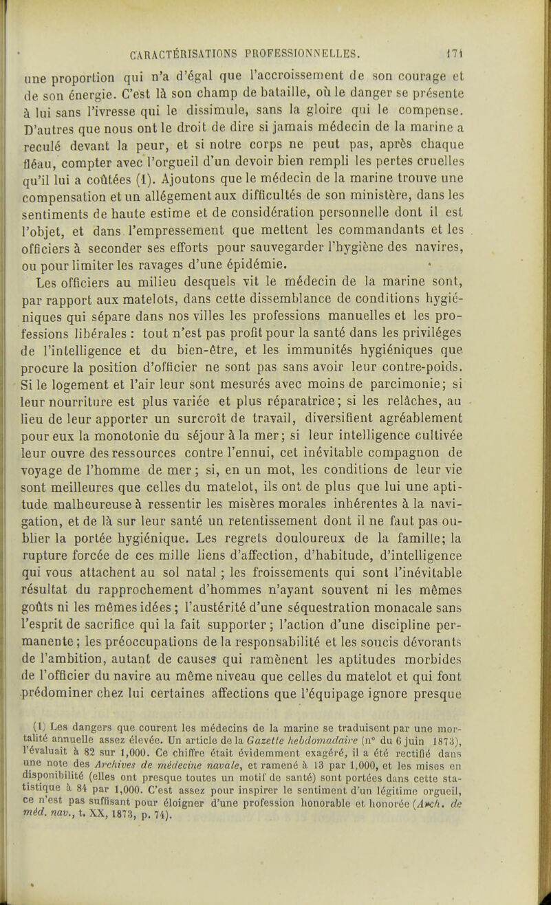 une proportion qui n'a d'égal que l'accroissement de son courage el de son énergie. C'est là son champ de bataille, oh le danger se présente à lui sans l'ivresse qui le dissimule, sans la gloire qui le compense. D'autres que nous ont le droit de dire si jamais médecin de la marine a reculé devant la peur, et si notre corps ne peut pas, après chaque fléau, compter avec l'orgueil d'un devoir bien rempli les pertes cruelles qu'il lui a coûtées (1). Ajoutons que le médecin de la marine trouve une compensation et un allégement aux difficultés de son ministère, dans les sentiments de haute estime et de considération personnelle dont il est l'objet, et dans l'empressement que mettent les commandants et les officiers à seconder ses efforts pour sauvegarder l'hygiène des navires, ou pour limiter les ravages d'une épidémie. Les officiers au milieu desquels vit le médecin de la marine sont, par rapport aux matelots, dans cette dissemblance de conditions hygié- niques qui sépare dans nos villes les professions manuelles et les pro- fessions libérales : tout n'est pas profit pour la santé dans les privilèges de l'intelligence et du bien-être, et les immunités hygiéniques que procure la position d'officier ne sont pas sans avoir leur contre-poids. Si le logement et l'air leur sont mesurés avec moins de parcimonie; si leur nourriture est plus variée et plus réparatrice; si les relâches, au lieu de leur apporter un surcroît de travail, diversifient agréablement pour eux la monotonie du séjour à la mer; si leur intelligence cultivée leur ouvre des ressources contre l'ennui, cet inévitable compagnon de voyage de l'homme de mer; si, en un mot, les conditions de leur vie sont meilleures que celles du matelot, ils ont de plus que lui une apti- tude malheureuse à ressentir les misères morales inhérentes à la navi- gation, et de là sur leur santé un retentissement dont il ne faut pas ou- blier la portée hygiénique. Les regrets douloureux de la famille; la rupture forcée de ces mille hens d'affection, d'habitude, d'intelligence qui vous attachent au sol natal ; les froissements qui sont l'inévitable résultat du rapprochement d'hommes n'ayant souvent ni les mêmes goûts ni les mêmes idées ; l'austérité d'une séquestration monacale sans l'esprit de sacrifice qui la fait supporter ; l'action d'une discipline per- manente; les préoccupations de la responsabilité et les soucis dévorants de l'ambition, autant de causes qui ramènent les aptitudes morbides de l'officier du navire au même niveau que celles du matelot et qui font .prédominer chez lui certaines affections que l'équipage ignore presque (1) Les dangers que courent les médecins de la marine se traduisent par une mor- talité annuelle assez élevée. Un article de la Gazette tiebdomadaire (n° du 6 juin 1873), l'évaluait à 82 sur 1,000. Ce chiffre était évidemment exagéré, il a été rectifié dans une note des Archives de médecine navale, et ramené à 13 par 1,000, et les mises en disponibilité (elles ont presque toutes un motil de santé) sont portées dans cette sta- tistique à 84 par 1,000. C'est assez pour inspirer le sentiment d'un légitime orgueil, ce n'est pas suffisant pour éloigner d'une profession honorable et honorée (/4)»c/j. de méd. nav., t. XX, 1873, p. 74).