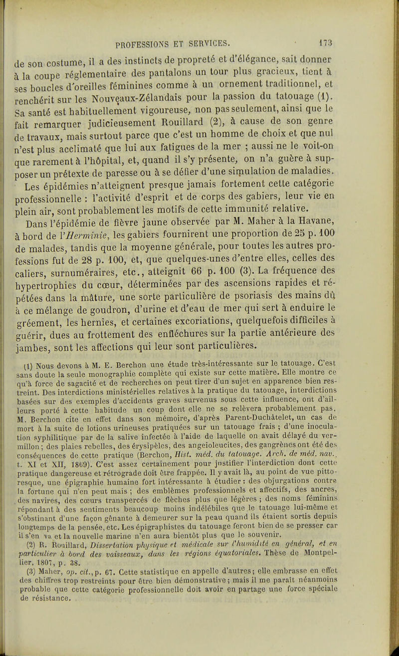 de son costume, il a des instincts de propreté et d'élégance, sait donner à la coupe réglementaire des pantalons un tour plus gracieux, tient à 'ses boucles d'oreilles féminines comme à un ornement traditionnel, et renchérit sur les Nouveaux-Zélandais pour la passion du tatouage (1). Sa santé est habituellement vigoureuse, non pas seulement, ainsi que le fait remarquer judicieusement Rouillard (2), à cause de son genre de travaux, mais surtout parce que c'est un homme de choix et que nul n'est plus acclimaté que lui aux fatigues de la mer ; aussi ne le voit-on que rarement à l'hôpital, et, quand il s'y présente, on n'a guère à sup- poser un prétexte de paresse ou à se défier d'une simulation de maladies. Les épidémies n'atteignent presque jamais fortement cette catégorie professionnelle : l'activité d'esprit et de corps des gabiers, leur vie en plein air, sont probablement les motifs de cette immunité relative. Dans l'épidémie de fièvre jaune observée par M. Maher à la Havane, à bord de VHey^minie, les gabiers fournirent une proportion de 25 p. 100 de malades, tandis que la moyenne générale, pour toutes les autres pro- fessions fut de 28 p. 100, et, que quelques-unes d'entre elles, celles des caliers, surnuméraires, etc., atteignit 66 p. 100 (3). La fréquence des hypertrophies du cœur, déterminées par des ascensions rapides et ré- pétées dans la mâture, une sorte particulière de psoriasis des mains dû à ce mélange de goudron, d'urine et d'eau de mer qui sert à enduire le gréement, les hernies, et certaines excoriations, quelquefois difficiles à guérir, dues au frottement des enfléchures sur la partie antérieure des jambes, sont les affections qui leur sont particulières. Il) Nous devons à M. E. Berchon une étude très-intéressante sur le tatouage. C'est sans doute la seule monographie complète qui existe sur cette matière. Elle montre ce qu'à force de sagacité et de recherches on peut tirer d'un sujet en apparence bien res- treint. Des interdictions ministérielles relatives à la pratique du tatouage, interdictions basées sur des exemples d'accidents graves survenus sous cette influence, ont d'ail- leurs porté à cette habitude un coup dont elle ne se relèvera probablement pas. M. Berchon cite en effet dans son mémoire, d'après Parent-Duchâtelet, un cas de mort à la suite de lotions urineuses pratiquées sur un tatouage frais ; d'une inocula- tion syphilitique par de la sahve infectée à l'aide de laquelle on avait délayé du ver- millon ; des plaies rebelles, des érysipèlcs, des angeioleucites, des gangrènes ont été des conséquences de cette pratique (Berchon, Hist. méd. du tatouage. Arch. de méd. nav.^ t. XI et XII, 1809). C'est assez certainement pour justifier l'interdiction dont cette pratique dangereuse et rétrograde doit être frappée. Il y avait là, au point de vue pitto- resque, une épigraphie humaine fort intéressante à étudier: des objurgations contre la fortune qui n'en peut mais ; des emblèmes professionnels et affectifs, des ancres, . des navires, des cœurs transpercés de flèches plus que légères ; des noms^ féminins répondant à des sentiments beaucoup moins indélébiles que le tatouage lui-môme et s'obstinant d'une façon gênante à demeurer sur la peau quand ils étaient sortis depuis longtemps de la pensée, etc. Les épigraphistes du tatouage feront bien de se presser car il s'en va et la nouvelle marine n'en aura bientôt plus que le souvenir. (2) R. Ro-iillard, Disserlaiion physique et médicale sur l'humidité en général, et en particulier à bord des vaisseaux, dans les régions équatoriales. Thèse de Montpel- lier. 1807, p. 38. (3) Maher, op. cit.,p. 67. Cette statistique en appelle d'autres; elle embrasse en eflet des chiflros trop restreints pour être bien démonstrative; mais il me parait néanmoins probable que cette catégorie professionnelle doit avoir en partage une force spéciale de résistance.