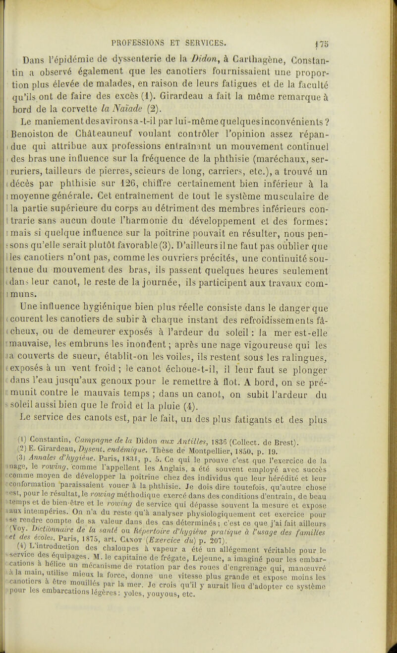 Dans l'épidémie de dyssenterie de la Didon^ à Carlhagène, Constan- tin a observé également que les canotiers fournissaient une propor- tion plus élevée de malades, en raison de leurs fatigues et de la faculté qu'ils ont de faire des excès (1). Girardeau a fait la môme remarque à bord de la corvette la Naïade (2). Le maniementdesavironsa-t-il par lui-mêmequelquesinconvénienls? Benoiston de Châteauneuf voulant contrôler l'opinion assez répan- due qui attribue aux professions entraînant un mouvement continuel des bras une influence sur la fréquence de la phlhisie (maréchaux, ser- ruriers, tailleurs de pierres, scieurs de long, carriers, etc.), a trouvé un décès par phlhisie sur 126, chiffre certainement bien inférieur à la moyenne générale. Cet entraînement de tout le système musculaire de la partie supérieure du corps au détriment des membres inférieurs con- trarie sans aucun doute l'harmonie du développement et des formes: mais si quelque influence sur la poitrine pouvait en résulter, nous pen- sons qu'elle serait plutôt favorable (3). D'ailleurs ilne faut pas oublier que ies canotiers n'ont pas, comme les ouvriers précités, une continuité sou- tenue du mouvement des bras, ils passent quelques heures seulement dans leur canot, le reste de la journée, ils participent aux travaux com- muns. Une influence hygiénique bien plus réelle consiste dans le danger que courent les canotiers de subir à chaque instant des refroidissements fâ- cheux, ou de demeurer exposés à l'ardeur du soleil : la mer est-elle •.mauvaise, les embruns les inondent ; après une nage vigoureuse qui les ja couverts de sueur, élablit-on les voiles, ils restent souâ les ralingues, (exposés à un vent froid ; le canot échoue-t-il, il leur faut se plonger . dans l'eau jusqu'aux genoux pour le remettre à flot. A bord, on se pré- ;: munit contre le mauvais temps ; dans un canot, on subit l'ardeur du < soleil aussi bien que le froid et la pluie (4). Le service des canots est, par le fait, un des plus fatigants et des plus (1) Constantin, Campagne de la Didon aux Antilles, 1836 (Collect. de Brest). (2) E. Girardeau, Dysent, endémique. Thèse de Montpellier, 1850, p. 19. (3) Annales d'hygiène. Paris, 1831, p. 5. Ce qui le prouve c'est que l'exercice de la •mage, le rowvig. comme l'appellent les Anglais, a été souvent employé avec succès j comme moyen de développer la poitrine chez des individus que leur hérédité et leur loconformation paraissaient vouer à la phthisie. Je dois dire toutefois, qu'autre chose ■est, pour le résultat, le rovnng méthodique exercé dans des conditions d'entrain, de beau ; temps et de bien-être et le rowing de service qui dépasse souvent la mesure et expose aaux intempéries. On n'a du reste qu'à analyser physiologiquement cet exercice pour <se rendre compte de sa valeur dans des cas déterminés; c'est ce que j'ai fait ailleurs (Voy. Dictionnaire de la santé ou Répertoire d'hygiène pratique à l'usage des familles ^et des écoles. Paris, 1875, art. Canot {Exercice du) p. 207). (4) Lintroduction des chaloupes à vapeur a été un allégement véritable pour le ^nHr!n« fLr ' capitaine de frégate, Lejeune, a imaginé pour les embar- cauons a neiice un mécanisme de rotation par des roues d'engrenage qui, manœuvré ' ™h!!.c' A. ^'''''^ Pl'^^ g'-ande et expose moins les i nnnr iP« î^'' .? l^' ^''^ ^^i-^it lieu d'adoptor co systèmo I pour les embarcations légères : yoles, youyous, etc.