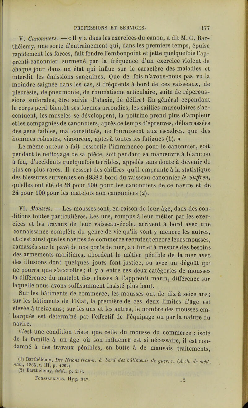 V. Canonniers. — « Il y a dans les exercices du canon, a dit M. C. Bar- thélémy, une sorte d'entraînement qui, dans les premiers temps, épuise rapidement les forces, fait fondre l'embonpoint et jette quelquefois l'ap- prenti-canonnier surmené par la fréquence d'un exercice violent de chaque jour dans un état qui influe sur le caractère des maladies et interdit les émissions sanguines. Que de fois n'avons-nous pas vu la moindre saignée dans les cas, si fréquents à bord de ces vaisseaux, de pleurésie, de pneumonie, de rhumatisme articulaire, suite de répercus- sions sudorales, être suivie d'ataxie, de délire! En général cependant le corps perd bientôt ses formes arrondies, les saillies musculaires s'ac- centuent, les muscles se développent, la poitrine prend plus d'ampleur et les compagnies de canonniers, après ce temps d'épreuves, débarrassées des gens faibles, mal constitués, ne fournissent aux escadres, que des hommes robustes, vigoureux, aptes à toutes les fatigues (1). » Le même auteur a fait ressortir l'imminence pour le canonnier, soit pendant le nettoyage de sa pièce, soit pendant sa manœuvre à blanc ou à feu, d'accidents quelquefois terribles, appelés sans doute à devenir de plus en plus rares. Il ressort des chiffres qu'il emprunte à la statistique des blessures survenues en 1858 à bord du vaisseau canonnier le Suffren, qu'elles ont été de 48 pour 100 pour les canonniers de ce navire et de 34 pour 100 pour les matelots non canonniers (2). VI. Mousses. — Les mousses sont, en raison de leur âge, dans des con- ditions toutes particulières. Les uns, rompus à leur métier par les exer- cices et les travaux de leur vaisseau-école, arrivent à bord avec une connaissance complète du genre de vie qu'ils vont y mener; les autres, et c'est ainsi que les navires de commerce recrutent encore leurs mousses, ramassés sur le pavé de nos ports de mer, au fur et à mesure des besoins des armements maritimes, abordent le métier pénible de la mer avec des illusions dont quelques jours font justice, ou avec un dégoût qui ne pourra que s'accroître ; il y a entre ces deux catégories de mousses la différence du matelot des classes à l'apprenti marin, différence sur laquelle nous avons suffisamment insisté plus haut. Sur les bâtiments de commerce, les mous&es ont de dix à seize ans; sur les bâtiments de l'État, la première de ces deux limites d'âge est élevée à treize ans; sur les uns et les autres, le nombre des mousses em- barqués est déterminé par l'effectif de l'équipage ou par la nature du navire. C'est une condition triste que celle du mousse du commerce : isolé de la famille à un âge où son influencfe est si nécessaire, il est con- damné à des travaux pénibles, en butte à de mauvais traitements, (1) Barthélémy, Des lésions traum. à bord des bâtiments de ouerre (irch de m^d nav., 1865, t. III, p. 420.)  (2) Barthélémy, ibid., p. 216. FoNSSAUGivES. Hyg. nav. ^2