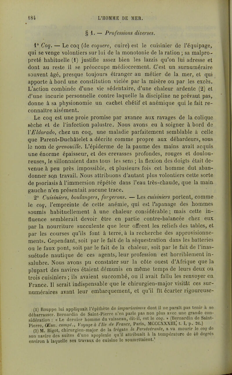 § 1. — Professions diverses. 1 Coq. — Le coq (de coquere, cuire) est le cuisinier de l'équipage, qui se venge volontiers sur lui de la monotonie de la ration ; sa malpro- preté habituelle (1) justifie assez bien les lazzis qu'on lui adresse et dont au reste il se préoccupe médiocrement. C'est un surnuméraire souvent âgé, presque toujours étranger au métier de la mer, et qui apporte à bord une constitution viciée par la misère ou par les excès» L'action combinée d'une vie sédentaire, d'une chaleur ardente (2) et d'une incurie personnelle contre laquelle la discipline ne prévaut pas, donne à sa physionomie un cachet chétif et anémique qui le fait re- connaître aisément. Le coq est une proie promise par avance aux ravages de la colique sèche et de l'infection palustre. Nous avons eu à soigner à bord de VEldorado, chez un coq, une maladie parfaitement semblable à celle que Parent-Duchâtelet a décrite comme propre aux débardeurs, sous 1g nom de grenouille. L'épiderme de la paume des mains avait acquis une énorme épaisseur, et des crevasses profondes, rouges et doulou- reuses, le sillonnaient dans tous les sens ; la flexion des doigts était de- venue à peu près impossible, et plusieurs fois cet homme dut aban- donner so;i travail. Nous attribuons d'autant plus volontiers cette sorte de psoriasis à l'immersion répétée dans l'eau très-chaude, que la main gauche n'en présentait aucune trace. 2° Cuisiniers, boulangers, forgerons. — Les cuisiniers portent, comme le coq, l'empreinte de celte anémie, qui est l'apanage des hommes soumis habituellement à une chaleur considérable ; mais cette in- fluence semblerait devoir être en partie contre-balancée chez eux par la nourriture succulente que leur offrent les reliefs des tables, et par les courses qu'ils font à terré, à la recherche des approvisionne- ments. Cependant, soit par le fait de la séquestration dans les batteries ou le faux pont, soit par le fait de la chaleur, soit par le fait de l'inas- suétude nautique de ces agents, leur profession est horriblement in- salubre. Nous avons pu constater sur la côte ouest d'Afrique que la plupart des navires étaient démunis en même temps de leurs deux ou trois cuisiniers ; ils avaient succombé, ou il avait fallu les renvoyer en France. Il serait indispensable que le chirurgien-major visitât ces sur- numéraires avant leur embarquement, et qu'il fît écarter rigoureuse- (1) Rouppe lui appliquait l'épithète de impunssimus dont il ne paraît pas tenir à se débarrasser. Bernardin de Saint-Pierre n'en parle pas non plus avec une grande con- sidération : « Le dernier homme du vaisseau, dit-il, est le coq. » (Bernardin de Samt- Pierre, CEmu. compi.. Voyage à l'Ile rie France, Paris, MCCCXXXIII, t. I, p. 2C.) (2) M. Bigot, chirurgien-major de la frégate la Persévérante, a vu mourir le coq de son navire des suites d'une apoplexie qu'il attribuait à la température de 40 degrés environ à laquelle sea travaux de cuisine le soumettaient.^