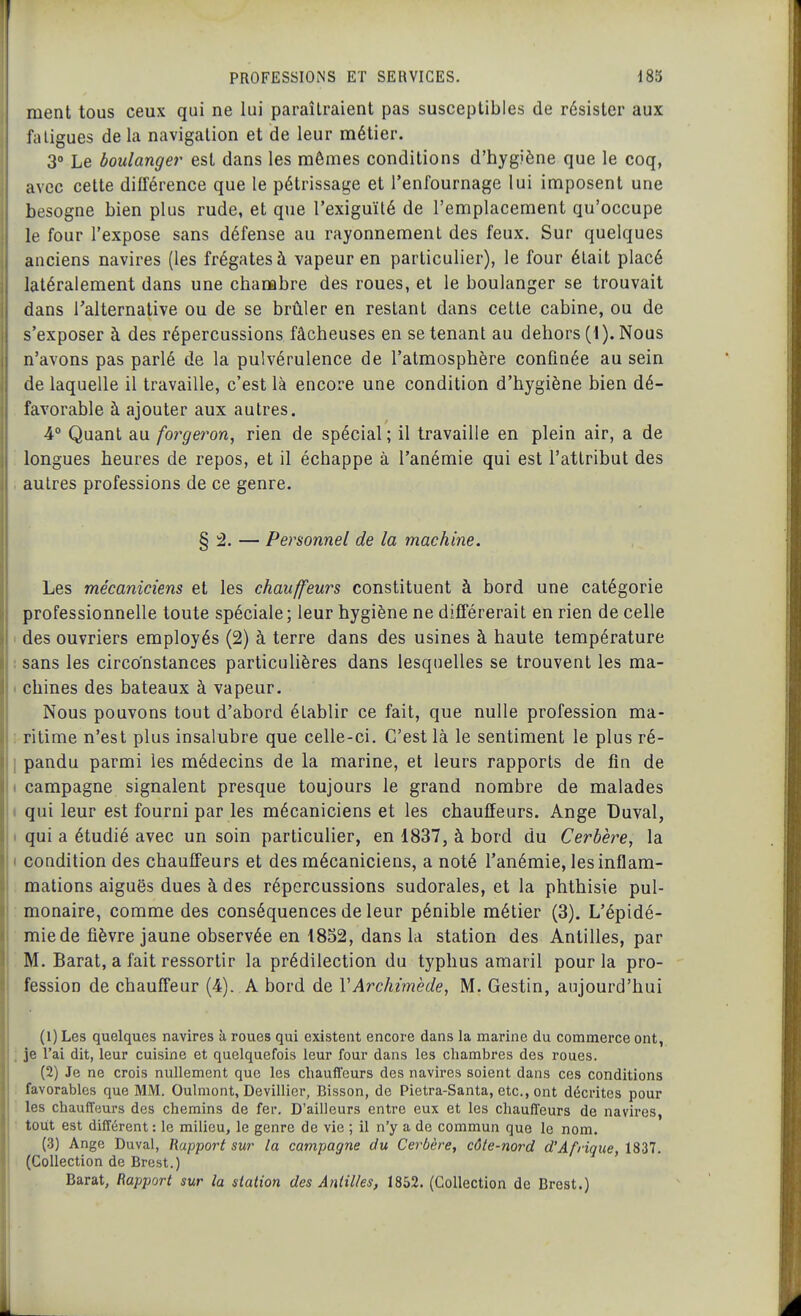 ment tous ceux qui ne lui paraîtraient pas susceptibles de résister aux fatigues de la navigation et de leur métier. 3° Le boulanger est dans les mômes conditions d'hygiène que le coq, avec cette différence que le pétrissage et l'enfournage lui imposent une besogne bien plus rude, et que l'exiguïté de l'emplacement qu'occupe le four l'expose sans défense au rayonnement des feux. Sur quelques anciens navires (les frégates à vapeur en particulier), le four était placé latéralement dans une chambre des roues, et le boulanger se trouvait dans Talternative ou de se brûler en restant dans cette cabine, ou de s'exposer à des répercussions fâcheuses en se tenant au dehors (1). Nous n'avons pas parlé de la pulvérulence de l'atmosphère confinée au sein de laquelle il travaille, c'est là encore une condition d'hygiène bien dé- favorable à ajouter aux autres. 4° Quant au forgeî'on, rien de spécial; il travaille en plein air, a de longues heures de repos, et il échappe à l'anémie qui est l'attribut des autres professions de ce genre. § â. — Personnel de la machine. Les mécaniciens et les chauffeurs constituent à bord une catégorie professionnelle toute spéciale; leur hygiène ne différerait en rien de celle 1 des ouvriers employés (2) à terre dans des usines à haute température I sans les circonstances particulières dans lesquelles se trouvent les ma- 1 chines des bateaux à vapeur. Nous pouvons tout d'abord établir ce fait, que nulle profession ma- ; ritime n'est plus insalubre que celle-ci. C'est là le sentiment le plus ré- I pandu parmi les médecins de la marine, et leurs rapports de fin de t campagne signalent presque toujours le grand nombre de malades I qui leur est fourni par les mécaniciens et les chauffeurs. Ange Duval, I qui a étudié avec un soin particulier, en 1837, à bord du Cerbère, la ( condition des chauffeurs et des mécaniciens, a noté l'anémie, les inflam- mations aiguës dues à des répercussions sudorales, et la phthisie pul- monaire, comme des conséquences de leur pénible métier (3). L'épidé- mie de fièvre jaune observée en 1852, dans la station des Antilles, par M. Barat, a fait ressortir la prédilection du typhus amaril pour la pro- fession de chauffeur (4). A bord de VArchimède, M. Gestin, aujourd'hui (1) Les quelques navires à roues qui existent encore dans la marine du commerce ont, ; je l'ai dit, leur cuisine et quelquefois leur four dans les chambres des roues. (2) Je ne crois nullement que les chauffeurs des navires soient dans ces conditions favorables que MM. Oulniont, Devillier, Bisson, de Pietra-Santa, etc., ont décrites pour les chauff'eurs des chemins de fer. D'ailleurs entre eux et les chaufîeur3 de navires, tout est différent : le milieu, le genre de vie ; il n'y a de commun que le nom. (3) Ange Duval, Rapport sur la campagne du Cerbère, côle-no7'd d'Afrique, 1837. (Collection de Brest.) Barat, Rapport sur la station des Antilies, 1852. (Collection de Brest.)