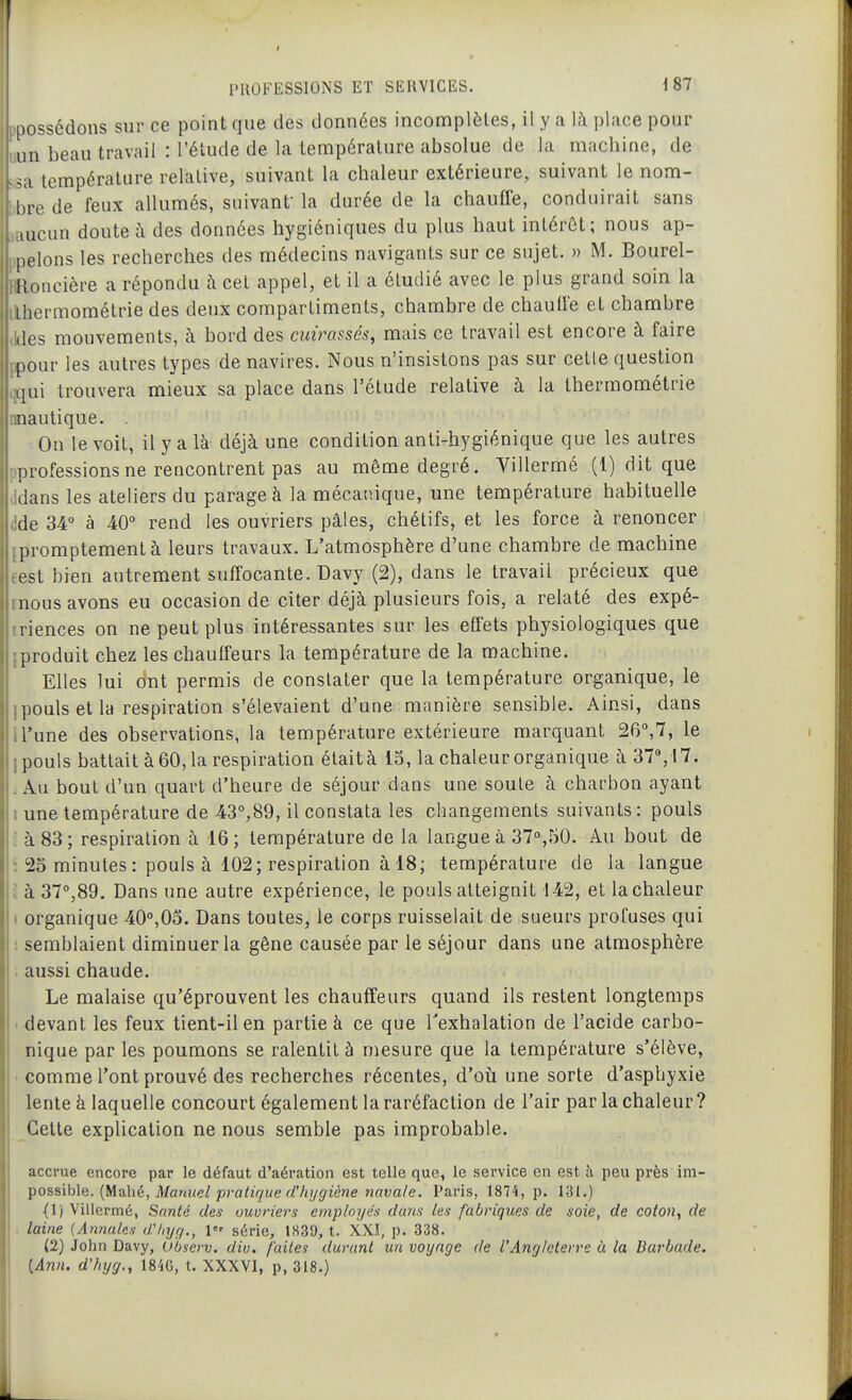 possédons sur ce point que des données incomplètes, il y a là place pour un beau travail : l'élude de la température absolue de la macliine, de température relative, suivant la chaleur extérieure, suivant le nom- l,re de feux allumés, suivant la durée de la chauffe, conduirait sans uicun doute à des données hygiéniques du plus haut intérêt; nous ap- pelons les recherches des médecins navigants sur ce sujet. » M. Bourel- Honcière a répondu i\ cet appel, et il a étudié avec le plus grand soin la ihermométrie des deux compartiments, chambre de chaulfe et chambre (les mouvements, à bord des cuirassés, mais ce travail est encore à faire pour les autres types de navires. Nous n'insistons pas sur cette question qui trouvera mieux sa place dans l'étude relative à la Ihermométrie nautique. . On le voit, il y a là déjà une condition anti-hygiénique que les autres professions ne rencontrent pas au même degré. Villermé (1) dit que dans les ateliers du parage à la mécanique, une température habituelle de 34° à 40 rend les ouvriers pâles, chélifs, et les force à renoncer promptementà leurs travaux. L'atmosphère d'une chambre de machine est bien autrement suffocante. Davy (2), dans le travail précieux que nous avons eu occasion de citer déjà plusieurs fois, a relaté des expé- riences on ne peut plus intéressantes sur les effets physiologiques que produit chez les chauffeurs la température de la machine. Elles lui ont permis de constater que la température organique, le 1 pouls et la respiration s'élevaient d'une manière sensible. Ainsi, dans iTune des observations, la température extérieure marquant 26°,7, le ipouls battait à60,la respiration étaità 13, la chaleur organique à 37%17. : Au bout d'un quart d'heure de séjour dans une soute à charbon ayant 1 une température de 43°,89, il constata les changements suivants: pouls ; à 83; respiration à 16 ; température de la langue à 37%50. Au bout de : 23 minutes : pouls à 102; respiration à 18; température de la langue i à 37°,89. Dans une autre expérience, le pouls atteignit 142, et la chaleur 1 organique 40,05. Dans toutes, le corps ruisselait de sueurs profuses qui : semblaient diminuer la gêne causée par le séjour dans une atmosphère . aussi chaude. Le malaise qu'éprouvent les chauffeurs quand ils restent longtemps ' devant les feux tient-il en partie à ce que l'exhalation de l'acide carbo- nique par les poumons se ralentit à mesure que la température s'élève, ■ comme l'ont prouvé des recherches récentes, d'où une sorte d'asphyxie lente à laquelle concourt également la raréfaction de l'air par la chaleur ? Cette explication ne nous semble pas improbable. accrue encore par le défaut d'aération est telle que, le service en est à peu près im- Tposs'Me. {t/ldÀ\è, Manuel pratique d'/ujgiène navale. Paris, 1874, p. 131.) (1) Villermé, Santé des ouvriers employés dans les fabriques de soie, de coton, de ■ laine (Annales d'/njg., l série, 1839, t. XXI, p. 338. (2) John Davy, ohserv. diu. faites durant un voyage de l'Angleterre à la Barbade. {Ann. d'hyg., 1846, t. XXXVI, p, 318.)