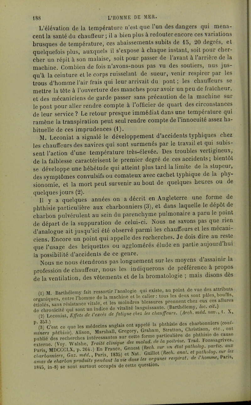 L'élévation de la température n'est que l'un des dangers qui mena- cent la santé du chauffeur ; il a bien plus à redouter encore ces variations brusques de température, ces abaissements subits de 15, 20 degrés, et quelquefois plus, auxquels il s'expose à chaque instant, soit pour cher- cher un répit à son malaise, soit pour passer de l'avant à l'arrière de la machine. Combien de fois n'avons-nous pas vu des soutiers, nus jus- qu'à la ceinture et le corps ruisselant de sueur, venir respirer par les trous d'homme l'air frais qui leur arrivait du pont; les chauffeurs se mettre la tête à l'ouverture des manches pour avoir un peu de fraîcheur, et des mécaniciens de garde passer sans précaution de la machine sur le pont pour aller rendre compte à l'officier de quart des circonstances de leur service ? Le retour presque immédiat dans une température qui ramène la transpiration peut seul rendre compte de l'innocuité assez ha- bituelle de ces imprudences (1). M. Leconiat a signalé le développement d'accidents typhiques chez les chauffeurs des navires qui sont surmenés par le travail et qui subis- sent l'action d'une température très-élevée. Des troubles vertigineux, de la faiblesse caractérisent le premier degré de ces accidents; bientôt se développe une hébétude qui atteint plus tard la limite de la stupeur, des symptômes convulsifs ou comateux avec cachet typhique de la phy- sionomie, et la mort peut survenir au bout de quelques heures ou de quelques jours (2). Il y a quelques années on a décrit en Angleterre une forme de phthisie particulière aux charbonniers (3), et dans laquelle le dépôt de charbon pulvérulent au sein du parenchyme pulmonaire a paru le pomt de départ de la suppuration de celui-ci. Nous ne savons pas que rien d'analogue ait jusqu'ici été observé parmi les chauffeurs et les mécani- ciens. Encore un point qui appelle des recherches. Je dois dire au reste que l'usage des briquettes ou agglomérés élude en partie aujourd'hui la possibilité d'accidents de ce genre. Nous ne nous étendrons pas longuement sur les moyens d'assainir la profession de chauffeur, nous les indiquerons de préférence à propos de la ventilation, des vêtements et de la bromatologie ; mais disons dès (DM Barthélémy fait ressortir l'analogie qui existe, au point de vue des attributs orianiques entre l'homme de la machine et le calier : tous les deux sont pâles, bouffis STés sans résistance vitale, et les moindres blessures prennent chez eux ces allures de ch ;Sé qu sont un indice de vitalité languissante. (Barthélémy, loc cU.) (2) Leco'iiat? V^. de Cexcès de fatigue cke. les chauffeurs. [Aral,, méd. nav.. t. X, ^'(Tc'est ce que les médecins anglais ont appelé la phthisie des charbonniers [coal- .S rAlison, Marshall? Gregory, Graham. StraUon Chnst.so^ etc on publié des recherches intéressantes sur cette forme particul ère d« Pj^'^^^^ ^^^^^^^^ externe. (Voy. Walshe, Traité clinique des malad. de la poilnne Trad Fonssagrives externe, ^ voy v , v ^^^^ ^^^^ patholog. partie, aux Pans MDC-CCLX p^264 0 En rrance bc e ( ^^^^^ charbonniers, Gaz. mea.. Fans, lHôit) ci iiat. u v , rhnmme Par s. amas de charbon produits pendant la vie dans les organes respirât, de l homme, Pans, 1845, in-8) se som, surtout occupés de cette question.