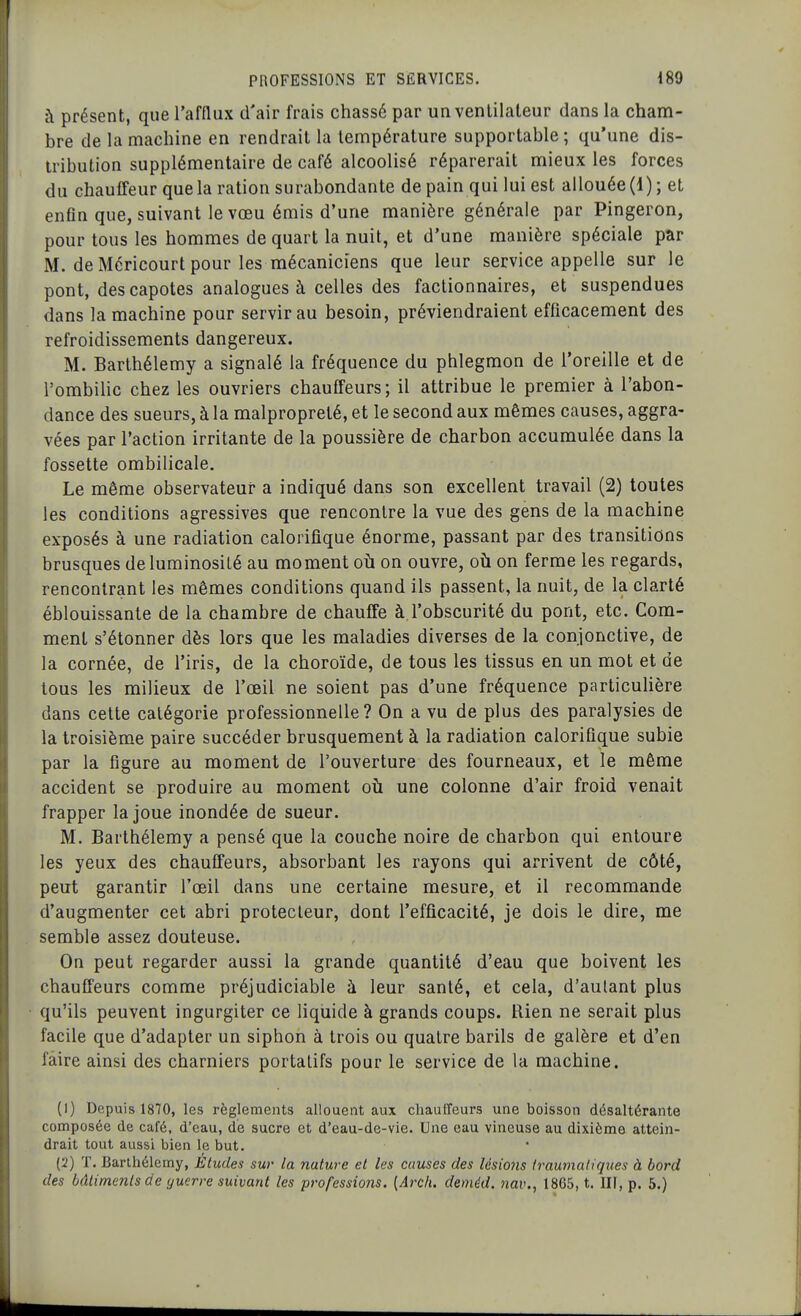 à présent, que l'afflux d'air frais chassé par un venlilaleur dans la cham- bre de la machine en rendrait la température supportable ; qu'une dis- tribution supplémentaire de café alcoolisé réparerait mieux les forces du chauffeur que la ration surabondante de pain qui lui est allouée (1); et enfin que, suivant le vœu émis d'une manière générale par Pingeron, pour tous les hommes de quart la nuit, et d'une manière spéciale par M. de Méricourt pour les mécaniciens que leur service appelle sur le pont, des capotes analogues à celles des factionnaires, et suspendues dans la machine pour servir au besoin, préviendraient efficacement des refroidissements dangereux. M. Barthélémy a signalé la fréquence du phlegmon de l'oreille et de l'ombilic chez les ouvriers chauffeurs; il attribue le premier à l'abon- dance des sueurs, à la malpropreté, et le second aux mêmes causes, aggra- vées par l'action irritante de la poussière de charbon accumulée dans la fossette ombilicale. Le même observateur a indiqué dans son excellent travail (2) toutes les conditions agressives que rencontre la vue des gens de la machine exposés à une radiation calorifique énorme, passant par des transitions brusques de luminosité au moment oh on ouvre, oh on ferme les regards, rencontrant les mêmes conditions quand ils passent, la nuit, de la clarté éblouissante de la chambre de chauffe à l'obscurité du pont, etc. Com- ment s'étonner dès lors que les maladies diverses de la conjonctive, de la cornée, de l'iris, de la choroïde, de tous les tissus en un mot et de tous les milieux de l'œil ne soient pas d'une fréquence particulière dans cette catégorie professionnelle? On a vu de plus des paralysies de la troisième paire succéder brusquement à la radiation calorifique subie par la figure au moment de l'ouverture des fourneaux, et le même accident se produire au moment où une colonne d'air froid venait frapper la joue inondée de sueur. M. Barthélémy a pensé que la couche noire de charbon qui entoure les yeux des chauffeurs, absorbant les rayons qui arrivent de côté, peut garantir l'œil dans une certaine mesure, et il recommande d'augmenter cet abri protecteur, dont l'efficacité, je dois le dire, me semble assez douteuse. On peut regarder aussi la grande quantité d'eau que boivent les chauffeurs comme préjudiciable à leur santé, et cela, d'autant plus qu'ils peuvent ingurgiter ce liquide à grands coups. Rien ne serait plus facile que d'adapter un siphon à trois ou quatre barils de galère et d'en faire ainsi des charniers portatifs pour le service de la machine. (1) Depuis 1870, les règlements allouent aux chauffeurs une boisson désaltérante composée de café, d'eau, dé sucre et d'eau-de-vie. Une eau vineuse au dixième attein- drait tout aussi bien le but. (2) T. Barthélémy, Études sur la nature et les causes des lésio7is iraumaliques à bord des bâtiments de guerre suivant les professions. {Arcli. deméd. 7iav., 1865, t. III, p. 5.)