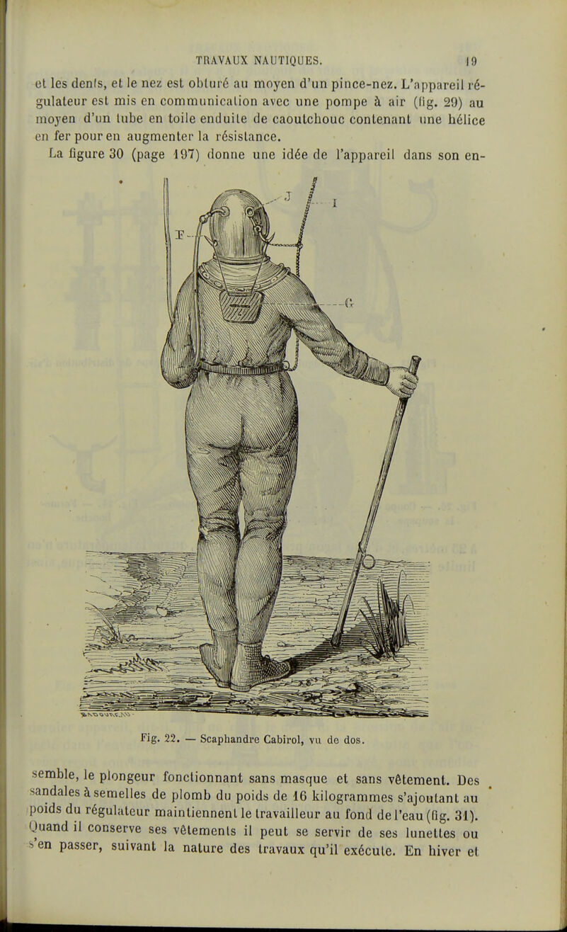 et les dénis, et le nez est obturé au moyen d'un pince-nez. L'appareil ré- gulateur est mis en communication avec une pompe à air (Og. 29) au moyen d'un tube en toile enduite de caoutchouc contenant une hélice en fer pour en augmenter la résistance. La figure 30 (page 197) donne une idée de l'appareil dans son en- Fig. 22. — Scaphandre Cabirol, vu de dos. semble, le plongeur fonctionnant sans masque et sans vêtement. Des sandales à semelles de plomb du poids de 16 kilogrammes s'ajoulant au ;poids du régulateur maintiennent le travailleur au fond de l'eau (fig. 31). Quand il conserve ses vêtements il peut se servir de ses lunettes ou s'en passer, suivant la nature des travaux qu'il exécute. En hiver et