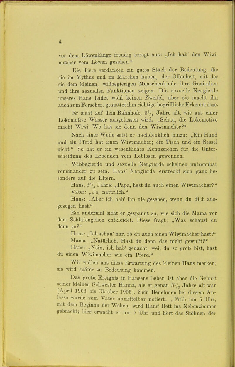 vor dem Löwenkäfige freudig erregt aus: „Ich hab' den Wiwi- mftcher vom Löwen gesehen. Die Tiere verdanken ein gutes Stück der Bedeutung, die sie im Mythus und im Märchen haben, der Offenheit, mit der sie dem kleinen, wißbegierigen Menschenkinde ihre Grenitalien und ihre sexuellen Funktionen zeigen. Die sexuelle Neugierde unseres Hans leidet wohl keinen Zweifel, aber sie macht ihn auch zum Forscher, gestattet ihm richtige begriffliche Erkenntnisse. Er sieht auf dem Bahnhofe, Jahre alt, wie aus einer Lokomotive Wasser ausgelassen wird. „Schau, die Lokomotive macht Wiwi. Wo hat sie denn den Wiwimacher? Nach einer Weile setzt er nachdenklich hinzu: „Ein Hund und ein Pferd hat einen Wiwimacher; ein Tisch und ein Sessel nicht. So hat er ein wesentliches Kennzeichen für die Unter- scheidung des Lebenden vom Leblosen gewonnen. Wißbegierde und sexuelle Neugierde scheinen untrennbar voneinander zu sein. Hans' Neugierde erstreckt sich ganz be- sonders auf die Eltern. Hans, 3^4 Jahre: „Papa, hast du auch einen Wiwimacher? Vater: „Ja, natürlich. Hans: „Aber ich hab' ihn nie gesehen, wenn du dich aus- gezogen hast. Ein andermal sieht er gespannt zu, wie sich die Mama vor dem Schlafengehen entkleidet. Diese fragt: „Was schaust du denn so? Hans: „Ich schau' nur, ob du auch einen Wiwimacher hast? Mama: „Natürlich. Hast du denn das nicht gewußt? . Hans: „Nein, ich hab' gedacht, weil du so groß bist, hast du einen Wiwimacher wie ein Pferd. Wir wollen uns diese Erwartung des kleinen Hans merken; sie wird später zu Bedeutung kommen. Das große Ereignis in Hansens Leben ist aber die Geburt seiner kleinen Schwester Hanna, als er genau 3^^ Jahre alt war [April 1903 bis Oktober 1906]. Sein Benehmen bei diesem An- lasse wurde vom Vater unmittelbar notiert: „Früh um 5 Uhr, mit dem Beginne der Wehen, wird Hans' Bett ins Nebenzimmer gebracht; hier erwacht er um 7 Uhr und hört das Stöhnen der I