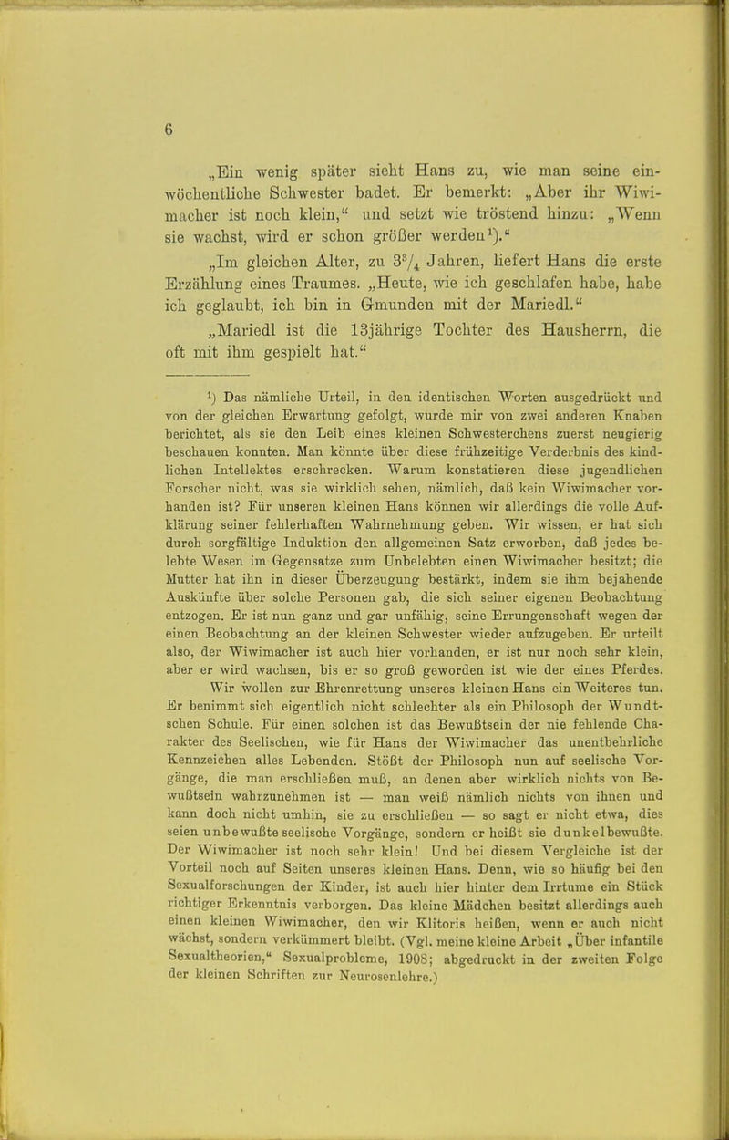 „Ein wenig später sieht Hans zu, wie man seine ein- wöchentliche Schwester badet. Er bemerkt: „Aber ihr Wiwi- macher ist noch klein, und setzt wie tröstend hinzu: „Wenn sie wachst, wird er schon größer werden^). „Im gleichen Alter, zu 3'74 Jahren, liefert Hans die erste Erzählung eines Traumes. „Heute, wie ich geschlafen habe, habe ich geglaubt, ich bin in Gmunden mit der Mariedl. „Mariedl ist die 13jährige Tochter des Hausherrn, die oft mit ihm gespielt hat. ^) Das nämliche Ufteil, in den identischen Worten ausgedrückt und von der gleichen Erwartung gefolgt, wurde mir von zwei anderen Knaben berichtet, als sie den Leib eines kleinen Schwesterchens zuerst neugierig beschauen konnten. Man könnte über diese frühzeitige Verderbnis des kind- lichen Intellektes erschrecken. Warum konstatieren diese jugendlichen Forscher nicht, was sie wirklich sehen^ nämlich, daß kein Wiwimacher vor- handen ist? Für unseren kleinen Hans können wir allerdings die volle Auf- klärung seiner fehlerhaften Wahrnehmung geben. Wir wissen, er hat sich durch sorgfältige Induktion den allgemeinen Satz erworben, daß jedes be- lebte Wesen im Gegensatze zum Unbelebten einen Wiwimacher besitzt; die Mutter hat ihn in dieser Überzeugung bestärkt, indem sie ihm bejahende Auskünfte über solche Personen gab, die sich seiner eigenen Beobachtung entzogen. Er ist nun ganz und gar unfähig, seine Errungenschaft wegen der einen Beobachtung an der kleinen Schwester wieder aufzugeben. Er urteilt also, der Wiwimacher ist auch hier vorhanden, er ist nur noch sehr klein, aber er wird wachsen, bis er so groß geworden ist wie der eines Pferdes. Wir wollen zur Ehrenrettung unseres kleinen Hans ein Weiteres tun. Er benimmt sich eigentlich nicht schlechter als ein Philosoph der Wundt- schen Schule. Für einen solchen ist das Bewußtsein der nie fehlende Cha- rakter des Seelischen, wie für Hans der Wiwimacher das unentbehrliche Kennzeichen alles Lebenden. Stößt der Philosoph nun auf seelische Vor- gänge, die man erschließen muß, an denen aber wirklich nichts von Be- wußtsein wahrzunehmen ist — man weiß nämlich nichts von ihnen und kann doch nicht umhin, sie zu erschließen — so sagt er nicht etwa, dies seien unbewußte seelische Vorgänge, sondern er heißt sie dunkelbewußte. Der Wiwimacher ist noch sehr klein! Und bei diesem Vergleiche ist der Vorteil noch auf Seiten unseres kleinen Hans. Denn, wie so häufig bei den Sexualforschungen der Kinder, ist auch hier hinter dem Irrturae ein Stück richtiger Erkenntnis verborgen. Das kleine Mädchen besitzt allerdings auch einen kleinen Wiwimacher, den wir Klitoris heißen, wenn er auch nicht wächst, sondern verkümmert bleibt. (Vgl. meine kleine Arbeit „Über infantile Sexualtheorien, Sexualprobleme, 1908; abgedruckt in der zweiten Folge der kleinen Schriften zur Neurosenlehre.)