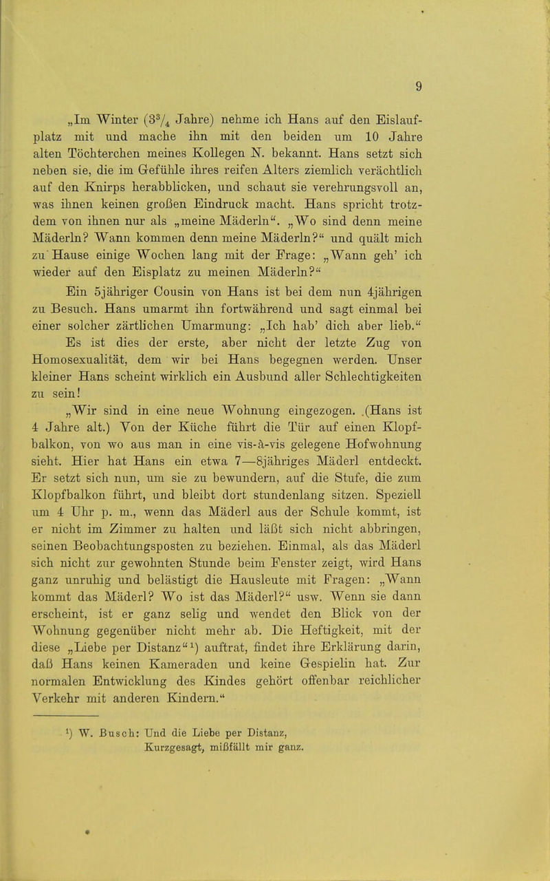 „im Winter (3^4 Jahre) nehme ich Hans auf den Eislauf- platz mit und mache ihn mit den beiden um 10 Jahre alten Töchterchen meines Kollegen N. bekannt. Hans setzt sich neben sie, die im Gefühle ihres reifen Alters ziemlich verächtlich auf den Knirps herabblicken, und schaut sie verehrungsvoll an, was ihnen keinen großen Eindruck macht. Hans spricht trotz- dem von ihnen nur- als „meine Mäderln. „Wo sind denn meine Mäderln? Wann kommen denn meine Mäderln? und quält mich zu Hause einige Wochen lang mit der Frage: „Wann geh' ich wieder auf den Eisplatz zu meinen Mäderln? Ein 5jähriger Cousin von Hans ist bei dem nun 4jährigen zu Besuch. Hans umarmt ihn fortwährend und sagt einmal bei einer solcher zärtlichen Umarmung: „Ich hab' dich aber lieb. Es ist dies der erste, aber nicht der letzte Zug von Homosexualität, dem wir bei Hans begegnen werden. Unser kleiner Hans scheint wirklich ein Ausbund aller Schlechtigkeiten zu sein! „Wir sind in eine neue Wohnung eingezogen. .(Hans ist 4 Jahre alt.) Yon der Küche führt die Tür auf einen Klopf- balkon, von wo aus man in eine vis-ä-vis gelegene Hofwohnung sieht. Hier hat Hans ein etwa 7—Sjähriges Mäderl entdeckt. Er setzt sich nun, um sie zu bewundern, auf die Stufe, die zum. Klopfbalkon führt, und bleibt dort stundenlang sitzen. Speziell um 4 Uhr p. m., wenn das Mäderl aus der Schule kommt, ist er nicht im Zimmer zu halten und läßt sich nicht abbringen, seinen Beobachtungsposten zu beziehen. Einmal, als das Mäderl sich nicht zur gewohnten Stunde beim Fenster zeigt, wird Hans ganz unruhig und belästigt die Hausleute mit Fragen: „Wann kommt das Mäderl? Wo ist das Mäderl? usw. Wenn sie dann erscheint, ist er ganz selig und wendet den Blick von der Wohnung gegenüber nicht mehr ab. Die Heftigkeit, mit der diese „Liebe per Distanzauftrat, findet ihre Erklärung darin, daß Hans keinen Kameraden und keine Gespielin hat. Zur normalen Entwicklung des Kindes gehört offenbar reichlicher Verkehr mit anderen Kindern. ^) W. Busch: Und die Liebe per Distauz, Kurzgesagt, mißfällt mir ganz.