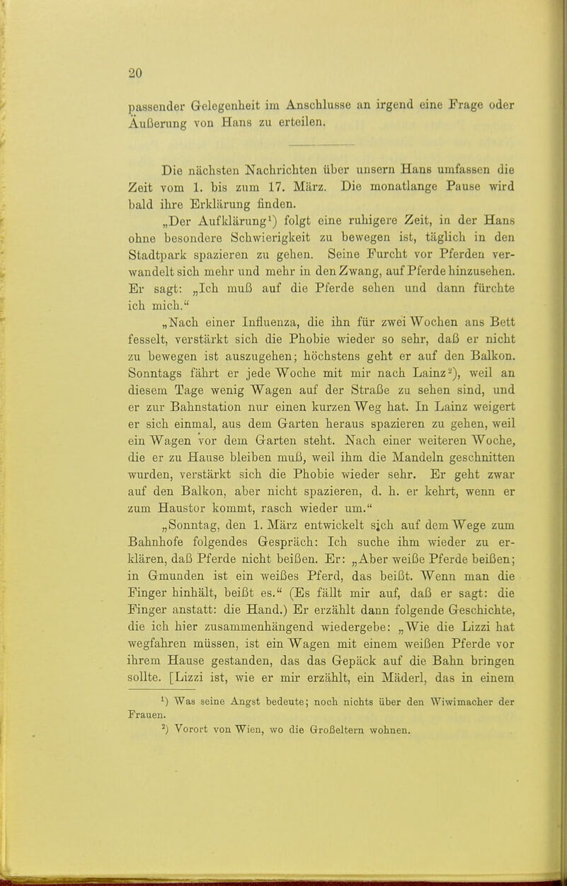 passender Gelegenheit im Anschlüsse an irgend eine Frage oder Äußenmg von Hans zu erteilen. Die nächsten Nachrichten über unsern Hans umfassen die Zeit vom 1. bis zum 17. März. Die monatlange Pause wird bald ihi-e Erklärung finden. „Der Aufklärung^) folgt eine ruhigere Zeit, in der Hans ohne besondere Schwierigkeit zu bewegen ist, täglich in den Stadtpark spazieren zu gehen. Seine Furcht vor Pferden ver- wandelt sich mehr und mehr in den Zwang, auf Pferde hinzusehen. Er sagt: „Ich muß auf die Pferde sehen und dann fürchte ich mich. „Nach einer Influenza, die ihn für zwei Wochen ans Bett fesselt, verstärkt sich die Phobie wieder so sehr, daß er nicht zu bewegen ist auszugehen; höchstens geht er auf den Balkon. Sonntags fährt er jede Woche mit mir nach Lainz-), weil an diesem Tage wenig Wagen auf der Straße zu sehen sind, und er zur Bahnstation nur einen kurzen Weg hat. In Lainz weigert er sich einmal, aus dem Garten heraus spazieren zu gehen, weil ein Wagen vor dem Garten steht. Nach einer weiteren Woche, die er zu Hause bleiben muß, weil ihm die Mandeln geschnitten wurden, verstärkt sich die Phobie wieder sehr. Er geht zwar auf den Balkon, aber nicht spazieren, d. h. er kehrt, wenn er zum Haustor kommt, rasch wieder um. „Sonntag, den 1. März entwickelt sjch auf dem Wege zum Bahnhofe folgendes Gespräch: Ich suche ihm wieder zu er- klären, daß Pferde nicht beißen. Er: „Aber weiße Pferde beißen; in Gmunden ist ein weißes Pferd, das beißt. Wenn man die Finger hinhält, beißt es. (Es fällt mir auf, daß er sagt: die Finger anstatt: die Hand.) Er erzählt dann folgende Geschichte, die ich hier zusammenhängend wiedergebe: „Wie die Lizzi hat wegfahren müssen, ist ein Wagen mit einem weißen Pferde vor ihrem Hause gestanden, das das Gepäck auf die Bahn bringen sollte. [Lizzi ist, wie er mir erzählt, ein Mäderl, das in einem 1) Was seine Angst bedeute; noch nichts über den Wiwimacher der Frauen. Vorort von Wien, wo die Großeltern wohnen.