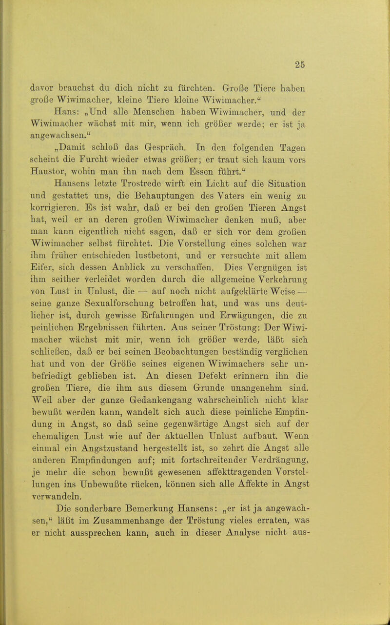 davor brauchst du dich nicht zu fürchten. Große Tiere haben große Wiwimacher, kleine Tiere kleine Wiwimacher. Hans: „Und alle Menschen haben Wiwimacher, und der Wiwimacher wächst mit mir, wenn ich größer werde; er ist ja angewachsen. „Damit schloß das Gespräch. In den folgenden Tagen scheint die Furcht wieder etwas größer; er traut sich kaum vors Haustor, wohin man ihn nach dem Essen führt. Hausens letzte Trostrede wirft ein Licht auf die Situation und gestattet uns, die Behauptungen des Vaters ein wenig zu korrigieren. Es ist wahr, daß er bei den großen Tieren Angst hat, weil er an deren großen Wiwimacher denken muß, aber man kann eigentlich nicht sagen, daß er sich vor dem großen Wiwimacher selbst fürchtet. Die Vorstellung eines solchen war ihm früher entschieden lustbetont, und er versuchte mit allem Eifer, sich dessen Anblick zu verschaffen. Dies Vergnügen ist ihm seither verleidet worden durch die allgemeine Verkehrung von Lust in Unlust, die — auf noch nicht aufgeklärte Weise — seine ganze Sexualforschung betroffen hat, und was uns deut- licher ist, durch gewisse Erfahrungen und Erwägungen, die zu peinlichen Ergebnissen führten. Aus seiner Tröstung: Der Wiwi- macher wächst mit mir, wenn ich größer werde, läßt sich schließen, daß er bei seinen Beobachtungen beständig verglichen hat und von der Größe seines eigenen Wiwimachers sehr un- befriedigt geblieben ist. An diesen Defekt erinnern ihn die großen Tiere, die ihm aus diesem Grunde unangenehm sind. Weil aber der ganze Gedankengang wahrscheinlich nicht klar bewußt werden kann, wandelt sich auch diese peinliche Empfin- dung in Angst, so daß seine gegenwärtige Angst sich auf der ehemaligen Lust wie auf der aktuellen Unlust aufbaut. Wenn einmal ein Angstzustand hergestellt ist, so zehrt die Angst alle anderen Empfindungen auf; mit fortschreitender Verdrängung, je mehr die schon bewußt gewesenen affekttragenden Vorstel- lungen ins Unbewußte rücken, können sich alle Affekte in Angst verwandeln. Die sonderbare Bemerkung Hansens: „er ist ja angewach- sen, läßt im Zusammenhange der Tröstung vieles erraten, was er nicht aussprechen kann, auch in dieser Analyse nicht aus-