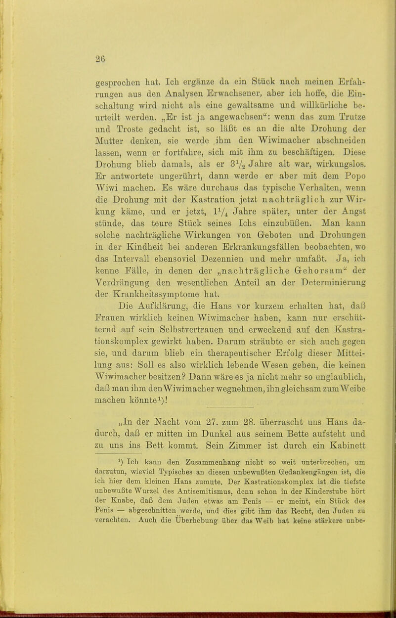 gesprochen hat. Ich ergänze da ein Stück nach meinen Erfah- rungen aus den Analysen Erwachsener, aber ich hoffe, die Ein- schaltung wird nicht als eine gewaltsame und willkürliche be- urteilt werden. „Er ist ja angewachsen: wenn das zum Trutze und Tröste gedacht ist, so läßt es an die alte Drohung der Mutter denken, sie werde ihm den Wiwimacher abschneiden lassen, wenn er fortfahre, sich mit ihm zu beschäftigen. Diese Drohung blieb damals, als er 3 Jahre alt war, wirkungslos. Er antwortete ungerührt, dann werde er aber mit dem Popo Wiwi machen. Es wäre durchaus das typische Verhalten, wenn die Drohung mit der Kastration jetzt nachträglich zur Wir- kung käme, und er jetzt, V/^ Jahre später, unter der Angst stünde, das teure Stück seines Ichs einzubüßen. Man kann solche nachträghche Wirkungen von Geboten und Drohungen in der Kindheit bei anderen Erkrankungsfällen beobachten, wo das Intervall ebensoviel Dezennien und mehr umfaßt. Ja, ich kenne Fälle, in denen der „nachträgliche Gehorsam der Verdrängung den wesentlichen Anteil an der Determinierung der Krankheitssymptome hat. Die Aufklärung, die Hans vor kurzem erhalten hat, daß Frauen wirklich keinen Wiwimacher haben, kann nur erschüt- ternd auf sein Selbstvertrauen und erweckend auf den Kastra- tionskomplex gewirkt haben. Darum sträubte er sich auch gegen sie, und darum blieb ein therapeutischer Erfolg dieser Mittei- lung aus: Soll es also wirklich lebende Wesen geben, die keinen Wiwimacher besitzen? Dann wäre es ja nicht mehr so unglaublich, daß man ihm den Wiwimacher wegnehmen, ihn gleichsam zumWeibe machen könnte^)! „In der Nacht vom 27. zum 28. überrascht uns Hans da- durch, daß er mitten im Dunkel aus seinem Bette aufsteht und zu uns ins Bett kommt. Sein Zimmer ist durch ein Kabinett ') Ich kann den Zusammenliang' nicht so weit unterbrechen, um darzutun, wieviel Typisches an diesen unbewußten Gedankengängen ist, die ich hier dem kleinen Hans zumute. Der Kastrationskomplex ist die tiefste unbewußte Wurzel des Antisemitismus, denn schon in der Kinderstube hört der Knabe, daß dem Juden etwas am Penis — er meint, ein Stück des Penis — abgeschnitten werde, und dies gibt ihm das Recht, den Juden zu verachten. Auch die Überhebung über das Weib hat keine stärkere unbe-