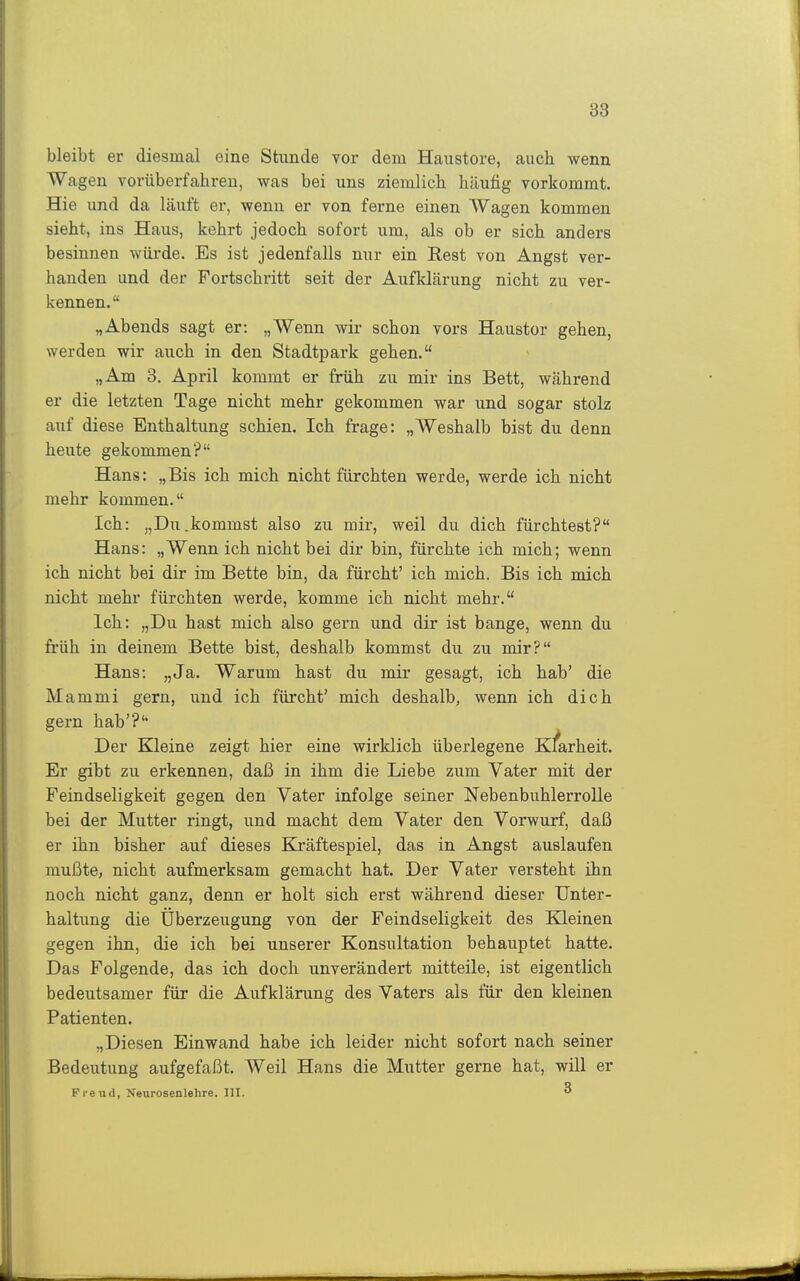 bleibt er diesmal eine Stunde vor dem Haustore, auch wenn Wagen vorüberfahreu, was bei uns ziemlich, häufig vorkommt. Hie und da läuft er, wenn er von ferne einen Wagen kommen sieht, ins Haus, kehrt jedoch sofort um, als ob er sich anders besinnen würde. Es ist jedenfalls nur ein Rest von Angst ver- banden und der Fortschritt seit der Aufklärung nicht zu ver- kennen. „Abends sagt er: „Wenn wir schon vors Haustor gehen, werden wir auch in den Stadtpark gehen. „Am 3. April kommt er früh zu mir ins Bett, während er die letzten Tage nicht mehr gekommen war und sogar stolz auf diese Enthaltung schien. Ich frage: „Weshalb bist du denn heute gekommen? Hans: „Bis ich mich nicht fürchten werde, werde ich nicht mehr kommen. Ich: „Du.kommst also zu mir, weil du dich fürchtest? Hans: „Wenn ich nicht bei dir bin, fürchte ich mich; wenn ich nicht bei dir im Bette bin, da fürcht' ich mich. Bis ich mich nicht mehr fürchten werde, komme ich nicht mehr. Ich: „Du hast mich also gern und dir ist bange, wenn du früh in deinem Bette bist, deshalb kommst du zu mir? Hans: „Ja. Warum hast du mir gesagt, ich hab' die Mammi gern, und ich fürcht' mich deshalb, wenn ich dich gern hab'?'' Der Kleine zeigt hier eine wirklich überlegene Klarheit. Er gibt zu erkennen, daß in ihm die Liebe zum Vater mit der Feindseligkeit gegen den Vater infolge seiner Nebenbuhlerrolle bei der Mutter ringt, und macht dem Vater den Vorwurf, daß er ihn bisher auf dieses Kräftespiel, das in Angst auslaufen mußte, nicht aufmerksam gemacht hat. Der Vater versteht ihn noch nicht ganz, denn er holt sich erst während dieser Unter- haltung die Überzeugung von der Feindseligkeit des Kleinen gegen ihn, die ich bei unserer Konsultation behauptet hatte. Das Folgende, das ich doch unverändert mitteile, ist eigentlich bedeutsamer für die Aufklärung des Vaters als für den kleinen Patienten. „Diesen Einwand habe ich leider nicht sofort nach seiner Bedeutung aufgefaßt. Weil Hans die Mutter gerne hat, will er Prend, Neurosenlehre. III. 3