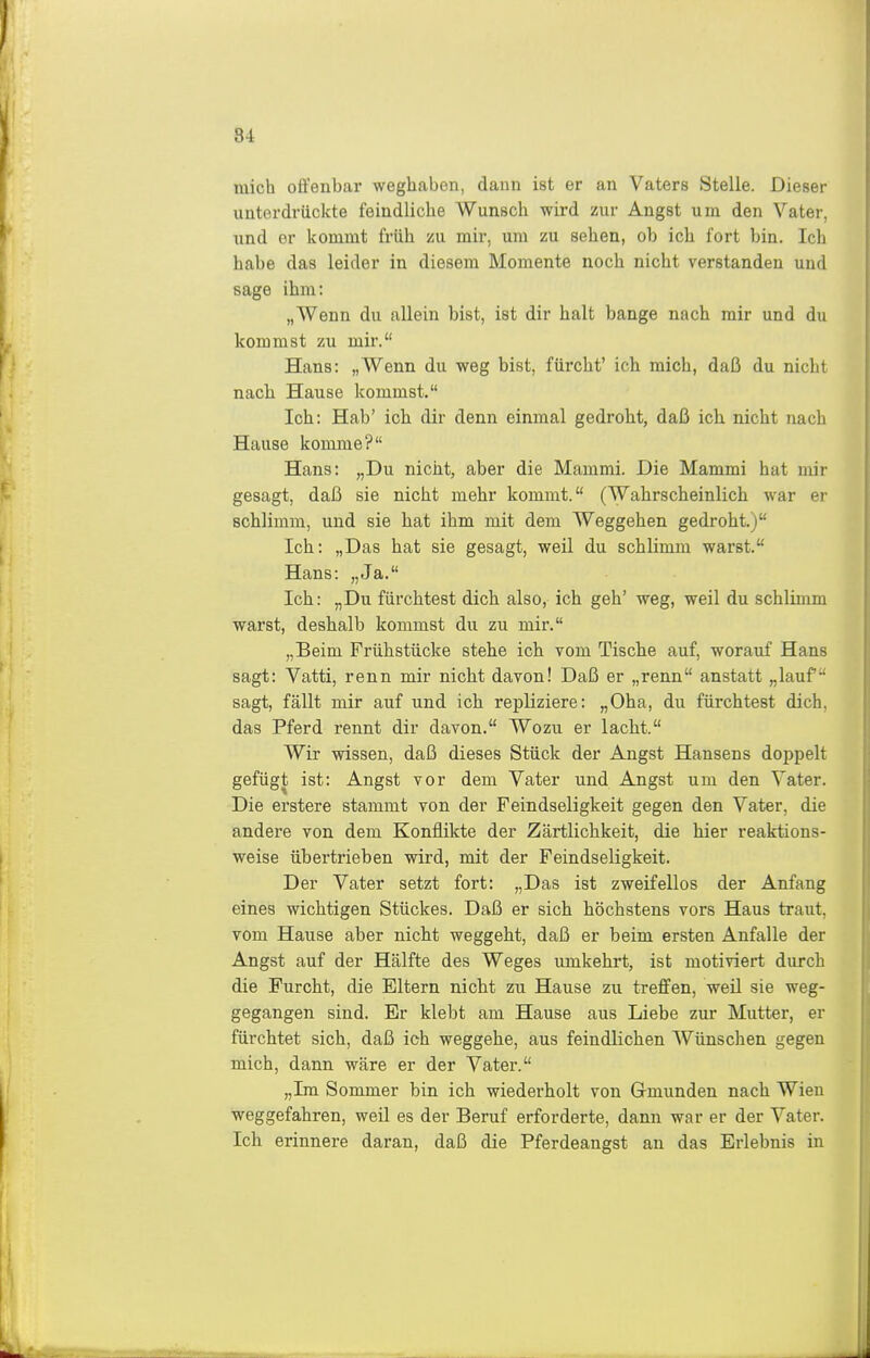 mich offenbar weghaben, dann ist er an Vaters Stelle. Dieser unterdrückte feindliche Wunsch wird zur Angst um den Vater, und er kommt früh m mir, um zu sehen, ob ich fort bin. Ich habe das leider in diesem Momente noch nicht verstanden und sage ihm: „Wenn du allein bist, ist dir halt bange nach mir und du kommst zu mir. Hans: „Wenn du weg bist, fürcht' ich mich, daß du nicht nach Hause kommst. Ich: Hab' ich dir denn einmal gedroht, daß ich nicht nach Hause komme? Hans: „Du nicht, aber die Mammi. Die Mammi hat mir gesagt, daß sie nicht mehr kommt. (Wahrscheinlich war er schlimm, und sie hat ihm mit dem Weggehen gedroht.) Ich: „Das hat sie gesagt, weil du schlimm warst. Hans: „Ja. Ich: „Du fürchtest dich also, ich geh' weg, weil du schlimm warst, deshalb kommst du zu mir. „Beim Frühstücke stehe ich vom Tische auf, worauf Hans sagt: Vatti, renn mir nicht davon! Daß er „renn anstatt „lauf sagt, fällt mir auf und ich repliziere: „Oha, du fürchtest dich, das Pferd rennt dir davon. Wozu er lacht. Wir wissen, daß dieses Stück der Angst Hansens doppelt gefügt ist: Angst vor dem Vater und Angst um den Vater. Die erstere stammt von der Feindseligkeit gegen den Vater, die andere von dem Konflikte der Zärtlichkeit, die hier reaktions- weise übertrieben wird, mit der Feindseligkeit. Der Vater setzt fort: „Das ist zweifellos der Anfang eines wichtigen Stückes. Daß er sich höchstens vors Haus traut, vom Hause aber nicht weggeht, daß er beim ersten Anfalle der Angst auf der Hälfte des Weges umkehrt, ist motiviert durch die Furcht, die Eltern nicht zu Hause zu treffen, weil sie weg- gegangen sind. Er klebt am Hause aus Liebe zur Mutter, er fürchtet sich, daß ich weggehe, aus feindlichen Wünschen gegen mich, dann wäre er der Vater. „Im Sommer bin ich wiederholt von Grmunden nach Wien weggefahren, weil es der Beruf erforderte, dann war er der Vater. Ich erinnere daran, daß die Pferdeangst an das Erlebnis in