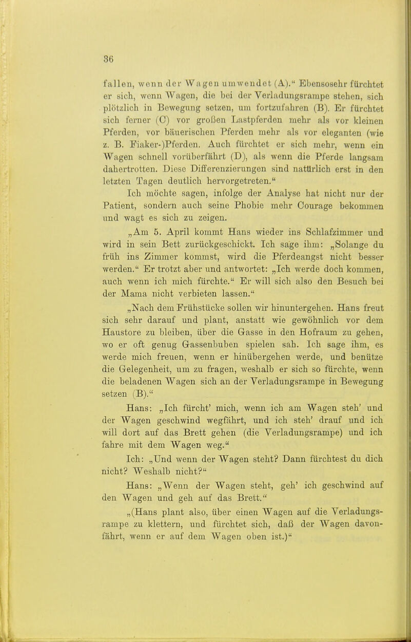 fallen, wenn der Wagen umwendet (A.). Ebensosehr füi-chtet er sich, wenn Wagen, die bei der Verladungsrarape stehen, sich plötzlich in Bewegung setzen, um fortzufahren (B). Er fürchtet sich ferner (0) vor großen Lastpferden mehr als vor kleinen Pferden, vor bäuerischen Pferden mehr als vor eleganten (wie z. B. Fiaker-)Pferden. Auch fürchtet er sich mehr, wenn ein Wagen schnell vorüberfährt (D), als wenn die Pferde langsam dahertrotten. Diese Differenzierungen sind natürlich erst in den letzten Tagen deutlich hervorgetreten. Ich möchte sagen, infolge der Analyse hat nicht nur der Patient, sondern auch seine Phobie mehr Courage bekommen und wagt es sich zu zeigen. „Am 5. April kommt Hans wieder ins Schlafzimmer und wird in sein Bett zurückgeschickt. Ich sage ihm: „Solange du früh ins Zimmer kommst, wird die Pferdeangst nicht besser werden. Er trotzt aber und antwortet; „Ich werde doch kommen, auch wenn ich mich fürchte. Er will sich also den Besuch bei der Mama nicht verbieten lassen. „Nach dem Frühstücke sollen wir hinuntergehen. Hans freut sich sehr darauf und plant, anstatt wie gewöhnlich vor dem Haustore zu bleiben, über die Gasse in den Hofraum zu gehen, wo er oft genug Grassenbuben spielen sah. Ich sage ihm, es werde mich freuen, wenn er hinübergehen werde, und benütze die Gelegenheit, um zu fragen, weshalb er sich so fürchte, wenn die beladenen Wagen sich an der Verladungsrampe in Bewegung setzen (B). Hans: „Ich fürcht' mich, wenn, ich am Wagen steh' und der Wagen geschwind wegfährt, und ich steh' drauf und ich will dort auf das Brett gehen (die Verladungsrampe) und ich fahre mit dem Wagen weg. Ich: „Und wenn der Wagen steht? Dann fürchtest du dich nicht? Weshalb nicht? Hans: „Wenn der Wagen steht, geh' ich geschwind auf den Wagen und geh auf das Brett. „(Hans plant also, über einen Wagen auf die Verladungs- rampe zu klettern, und fürchtet sich, daß der Wagen davon- fährt, wenn er auf dem Wagen oben ist.)