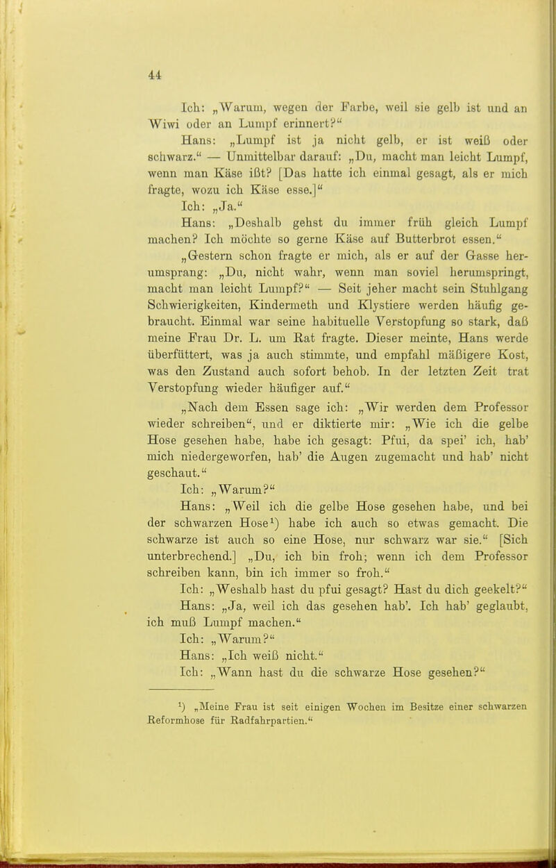 Ich: „Warum, wegen der Farbe, weil sie gelb ist und an Wiwi oder an Lumpf erinnert? Hans: „Lumpf ist ja nicht gelb, er ist weiß oder schwarz. — Unmittelbar darauf: „Du, macht man leicht Lumpf, wenn man Käse ißt? [Das hatte ich einmal gesagt, als er mich fragte, wozu ich Käse esse.] Ich: „Ja. Hans: „Deshalb gehst du immer früh gleich Lumpf machen? Ich möchte so gerne Käse auf Butterbrot essen. „Grestern schon fragte er mich, als er auf der Gasse her- umsprang: „Du, nicht wahr, wenn man soviel herumspringt, macht man leicht Lumpf? — Seit jeher macht sein Stuhlgang Schwierigkeiten, Kindermeth und Klystiere werden häufig ge- braucht. Einmal war seine habituelle Verstopfung so stark, daß meine Frau Dr. L. um Kat fragte. Dieser meinte, Hans werde überfüttert, was ja auch stimmte, und empfahl mäßigere Kost, was den Zustand auch sofort behob. In der letzten Zeit trat Verstopfung wieder häufiger auf. „Nach dem Essen sage ich: „Wir werden dem Professor wieder schreiben, und er diktierte mir: „Wie ich die gelbe Hose gesehen habe, habe ich gesagt: Pfui, da spei' ich, hab' mich niedergeworfen, hab' die Augen zugemacht und hab' nicht geschaut. Ich: „Warum? Hans: „Weil ich die gelbe Hose gesehen habe, und bei der schwarzen Hose^) habe ich auch so etwas gemacht. Die schwarze ist auch so eine Hose, nur schwarz war sie. [Sich unterbrechend.] „Du, ich bin froh; wenn ich dem Professor schreiben kann, bin ich immer so froh. Ich: „Weshalb hast du pfui gesagt? Hast du dich geekelt? Hans: „Ja, weil ich das gesehen hab'. Ich hab' geglaubt, ich muß Lumpf machen. Ich: „Warum? Hans: „Ich weiß nicht. Ich: „Wann hast du die schwarze Hose gesehen? 1) „Meine Frau ist seit einigen Wochen im Besitze einer schwarzen ßeformhose für Radfahrpartien.