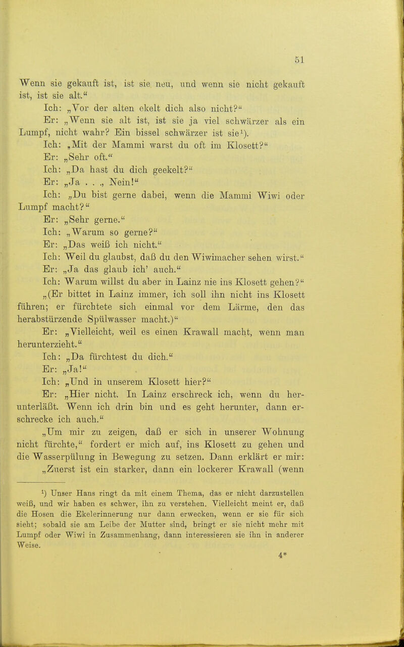 Wenn sie gekauft ist, ist sie neu, und wenn sie nicht gekauft ist, ist sie alt. Ich: „Vor der alten ekelt dich also nicht? Er: „Wenn sie alt ist, ist sie ja viel schwärzer als ein Lumpf, nicht wahr? Bin bissei schwärzer ist sie^). Ich: ,Mit der Mamrai warst du oft im Klosett? Er: „Sehr oft.« Ich: „Da hast du dich geekelt? Er: „Ja . . ., Nein! Ich: „Du bist gerne dabei, wenn die Mammi Wiwi oder Lumpf macht? Er: „Sehr gerne. Ich: „Warum so gerne? Er: „Das weiß ich nicht. Ich: Weil du glaubst, daß du den Wiwimacher sehen wirst. Er: „Ja das glaub ich' auch. Ich: Warum willst du aber in Lainz nie ins Klosett gehen? „(Er bittet in Lainz immer, ich soll ihn nicht ins Klosett führen; er fürchtete sich einmal vor dem Lärme, den das herabstürzende Spülwasser macht.) Er: „Vielleicht, weil es einen Krawall macht, wenn man herunterzieht. Ich: „Da fürchtest du dich. Er: „Ja! Ich: „Und in unserem Klosett hier? Er: „Hier nicht. In Lainz erschreck ich, wenn du her- unterläßt. Wenn ich drin bin und es geht herunter, dann er- schrecke ich auch. „Um mir zu zeigen, daß er sich in unserer Wohnung nicht fürchte, fordert er mich auf, ins Klosett zu gehen und die Wasserpülung in Bewegung zu setzen. Dann erklärt er mir: „Zuerst ist ein starker, dann ein lockerer Ki'awall (wenn Unser Hans ringt da mit einem Thema, das er nicht darzustellen weiß, und wir haben es schwer, ihn zu verstehen. Vielleicht meint er, daß die Hosen die Ekelerinnerung nur dann erwecken, wenn er sie für sich sieht; sobald sie am Leibe der Mutter sind, bi'ingt er sie nicht mehr mit Lumpf oder Wiwi in Zusammenhang, dann interessieren sie ihn in anderer Weise. 4*