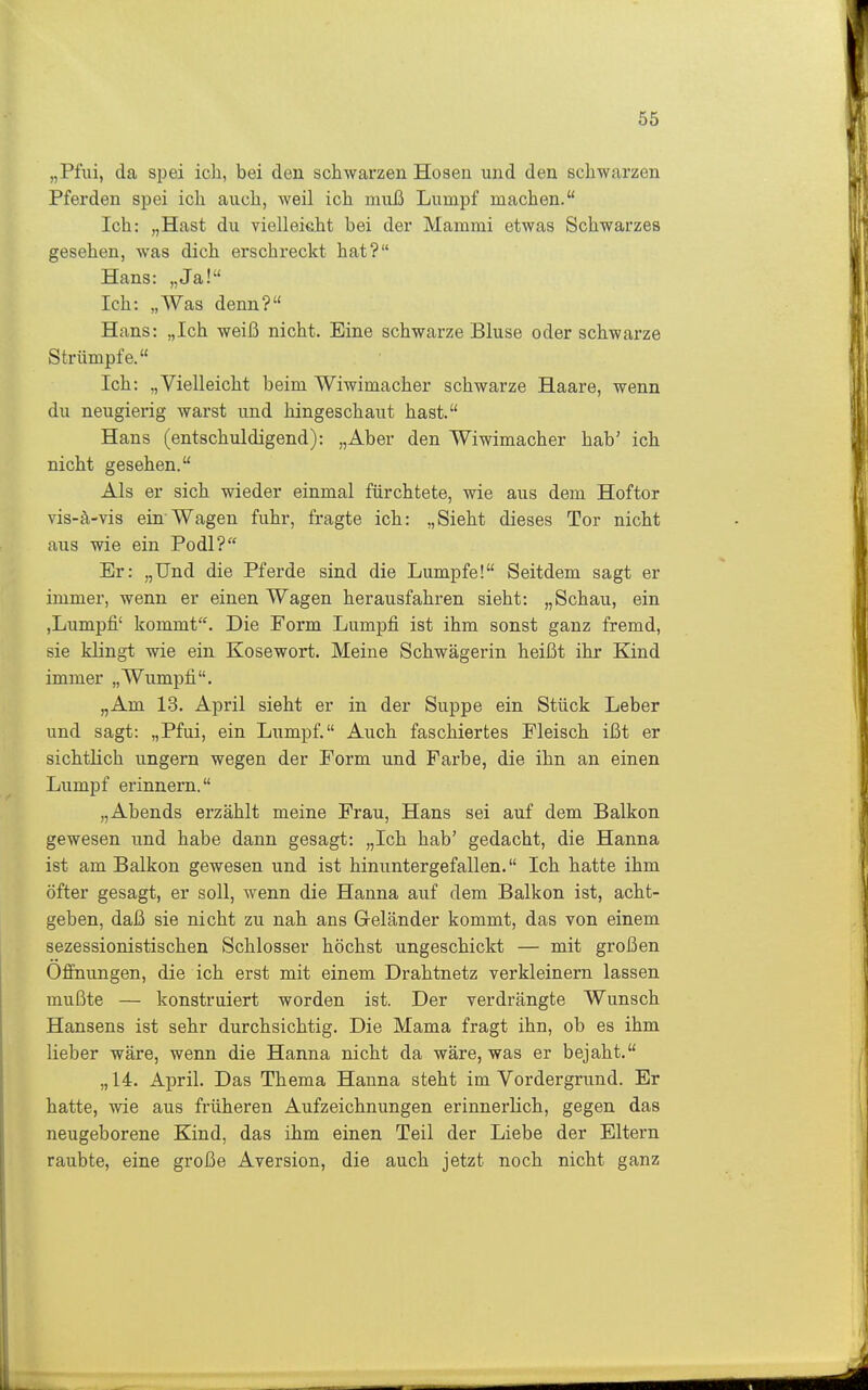 „Piui, da spei ich, bei den schwarzen Hosen und den schwarzen Pferden spei ich auch, weil ich muß Lumpf machen. Ich: „Hast du vielleicht bei der Mammi etwas Schwarzes gesehen, was dich erschreckt hat? Hans: „Ja! Ich: „Was denn? Hans: „Ich weiß nicht. Eine schwarze Bluse oder schwarze Strümpfe. Ich: „Vielleicht beim Wiwimacher schwarze Haare, wenn du neugierig warst und hingeschaut hast. Hans (entschuldigend): „Aber den Wiwimacher hab' ich nicht gesehen. Als er sich wieder einmal fürchtete, wie aus dem Hoftor vis-ä-vis ein Wagen fuhr, fragte ich: „Sieht dieses Tor nicht aus wie ein Podl? Er: „Und die Pferde sind die Lumpfe! Seitdem sagt er immer, wenn er einen Wagen herausfahren sieht: „Schau, ein ,Lumpfi' kommt. Die Form Lumpfi ist ihm sonst ganz fremd, sie klingt wie ein Kosewort. Meine Schwägerin heißt ihr Kind immer „Wumpfi. „Am 13. April sieht er in der Suppe ein Stück Leber und sagt: „Pfui, ein Lumpf. Auch faschiertes Fleisch ißt er sichtlich ungern wegen der Form und Farbe, die ihn an einen Lumpf erinnern. „Abends erzählt meine Frau, Hans sei auf dem Balkon gewesen und habe dann gesagt: „Ich hab' gedacht, die Hanna ist am Balkon gewesen und ist hinunter gefallen. Ich hatte ihm öfter gesagt, er soll, wenn die Hanna auf dem Balkon ist, acht- geben, daß sie nicht zu nah ans Geländer kommt, das von einem sezessionistischen Schlosser höchst ungeschickt — mit großen Öffnungen, die ich erst mit einem Drahtnetz verkleinern lassen mußte — konstruiert worden ist. Der verdrängte Wunsch Hansens ist sehr durchsichtig. Die Mama fragt ihn, ob es ihm lieber wäre, wenn die Hanna nicht da wäre, was er bejaht. „ 14. April. Das Thema Hanna steht im Vordergrund. Er hatte, wie aus früheren Aufzeichnungen erinnerlich, gegen das neugeborene Kind, das ihm einen Teil der Liebe der Eltern raubte, eine große Aversion, die auch jetzt noch nicht ganz