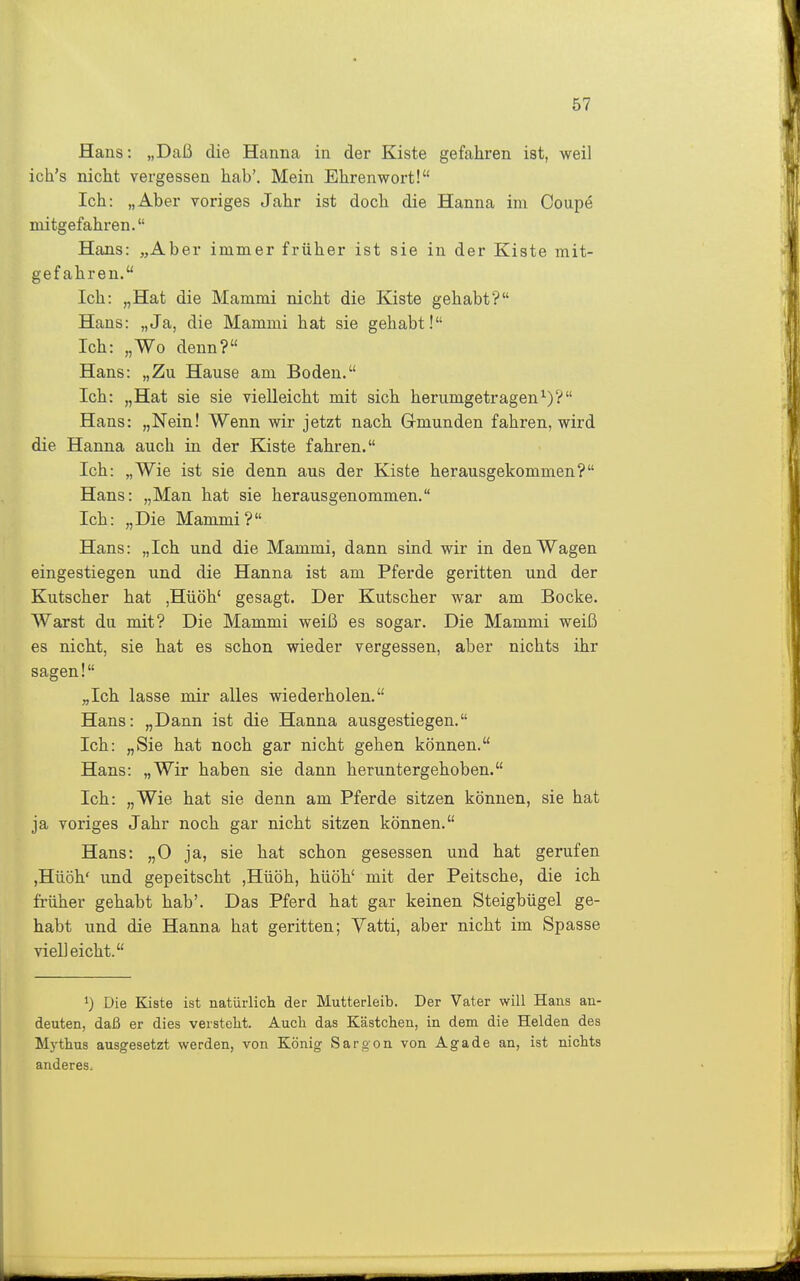 Hans: „Daß die Hanna in der Kiste gefahren ist, weil ich's nicht vergessen hab'. Mein Ehrenwort! Ich: „Aber voriges Jahr ist doch die Hanna im Coupe mitgefahren. Hans: „Aber immer früher ist sie in der Kiste mit- gefahren. Ich: „Hat die Mammi nicht die Kiste gehabt? Hans: „Ja, die Mammi hat sie gehabt! Ich: „Wo denn? Hans: „Zu Hause am Boden. Ich: „Hat sie sie vielleicht mit sich herumgetragen^)? Hans: „Nein! Wenn wir jetzt nach Gmunden fahren, wird die Hanna auch in der Kiste fahren. Ich: „Wie ist sie denn aus der Kiste herausgekommen? Hans: „Man hat sie herausgenommen. Ich: „Die Mammi? Hans: „Ich und die Mammi, dann sind wir in den Wagen eingestiegen und die Hanna ist am Pferde geritten und der Kutscher hat ,Hüöh' gesagt. Der Kutscher war am Bocke. Warst du mit? Die Mammi weiß es sogar. Die Mammi weiß es nicht, sie hat es schon wieder vergessen, aber nichts ihr sagen! „Ich lasse mir alles wiederholen. Hans: „Dann ist die Hanna ausgestiegen. Ich: „Sie hat noch gar nicht gehen können. Hans: „Wir haben sie dann heruntergehoben. Ich: „Wie hat sie denn am Pferde sitzen können, sie hat ja voriges Jahr noch gar nicht sitzen können. Hans: „0 ja, sie hat schon gesessen und hat gei'ufen ,Hüöh' und gepeitscht ,Hüöh, hüöh' mit der Peitsche, die ich früher gehabt hab'. Das Pferd hat gar keinen Steigbügel ge- habt und die Hanna hat geritten; Vatti, aber nicht im Spasse vielleicht. Die Kiste ist natürlicli der Mutterleib. Der Vater will Hans an- deuten, daß er dies versteht. Auch das Kästchen, in dem die Helden des Mythus ausgesetzt werden, von König Sargon von Aga de an, ist nichts anderes.