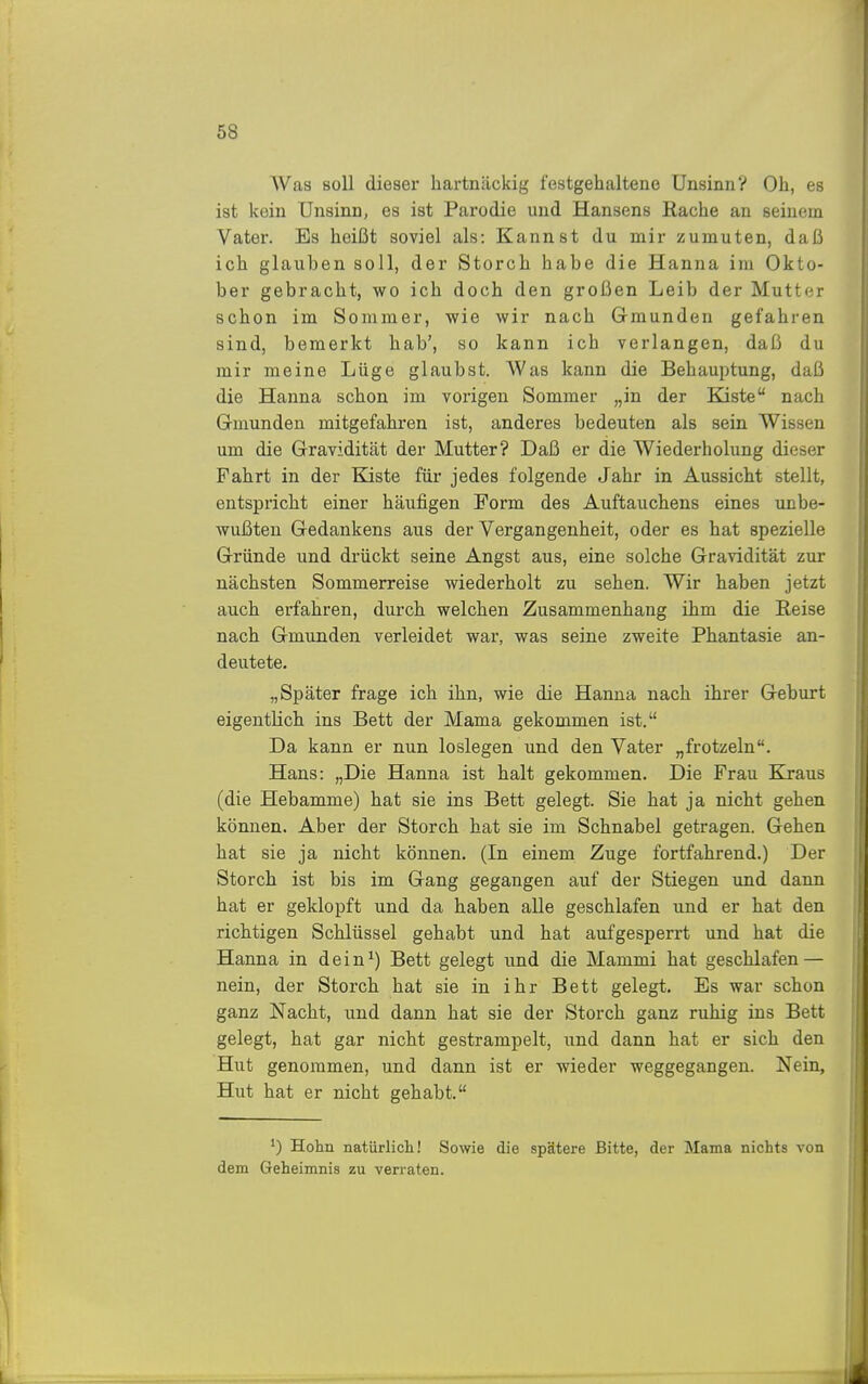 Was soll dieser hartnäckig festgehaltene Unsinn? Oh, es ist kein Unsinn, es ist Parodie und Hansens Bache an seinem Vater. Es heißt soviel als: Kannst du mir zumuten, daß ich glauben soll, der Storch habe die Hanna im Okto- ber gebracht, wo ich doch den großen Leib der Mutter schon im Sommer, wie wir nach Gmunden gefahren sind, bemerkt hab', so kann ich verlangen, daß du mir meine Lüge glaubst. Was kann die Behauptung, daß die Hanna schon im vorigen Sommer „in der Kiste nach Gmunden mitgefakren ist, anderes bedeuten als sein Wissen um die Gravidität der Mutter? Daß er die Wiederholung dieser Fahrt in der Ejiste für jedes folgende Jahr in Aussicht stellt, entspricht einer häufigen Form des Auftauchens eines unbe- wußten Gedankens aus der Vergangenheit, oder es hat spezielle Gründe und drückt seine Angst aus, eine solche Gravidität zur nächsten Sommerreise wiederholt zu sehen. Wir haben jetzt auch erfahren, durch welchen Zusammenhang ihm die Reise nach Gmunden verleidet war, was seine zweite Phantasie an- deutete. „Später frage ich ihn, wie die Hanna nach ihrer Geburt eigentlich ins Bett der Mama gekommen ist. Da kann er nun loslegen und den Vater „frotzeln. Hans: „Die Hanna ist halt gekommen. Die Frau Kraus (die Hebamme) hat sie ins Bett gelegt. Sie hat ja nicht gehen können. Aber der Storch hat sie im Schnabel getragen. Gehen hat sie ja nicht können. (In einem Zuge fortfahrend.) Der Storch ist bis im Gang gegangen auf der Stiegen und dann hat er geklopft und da haben alle geschlafen und er hat den richtigen Schlüssel gehabt und hat aufgesperrt und hat die Hanna in dein^) Bett gelegt und die Mammi hat geschlafen — nein, der Storch hat sie in ihr Bett gelegt. Es war schon ganz Nacht, und dann hat sie der Storch ganz ruhig ins Bett gelegt, hat gar nicht gestrampelt, und dann hat er sich den Hut genommen, und dann ist er wieder weggegangen. Nein, Hut hat er nicht gehabt. Hohn natürlicli! Sowie die spätere Bitte, der Mama nichts von dem Geheimnis zu verraten.