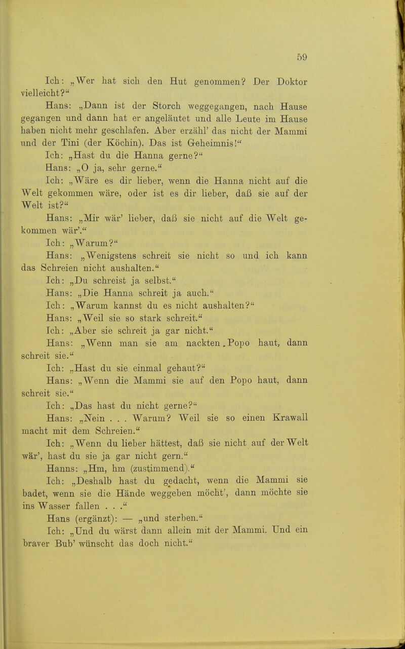 Ich: „Wer hat sich den Hut genommen? Der Doktor vielleicht? Hans: „Dann ist der Storch weggegangen, nach Hause gegangen und dann hat er angeläutet und alle Leute im Hause haben niclit mehr geschlafen. Aber erzähl' das nicht der Mammi und der Tini (der Köchin). Das ist Geheimnis! Ich: „Hast du die Hanna gerne? Hans: „0 ja, sehr gerne. Ich: „Wäre es dir lieber, wenn die Hanna nicht auf die Welt gekommen wäre, oder ist es dir lieber, daß sie auf der Welt ist? Hans: „Mir wär' lieber, daß sie nicht auf die Welt ge- kommen wär'. Ich: „Warum? Hans: „Wenigstens schreit sie nicht so und ich kann das Schreien nicht aushalten. Ich: „Du schreist ja selbst. Hans: „Die Hanna schreit ja auch. Ich: „Warum kannst du es nicht aushalten? Hans: „Weil sie so stark schreit. Ich: „Aber sie schreit ja gar nicht. Hans: „Wenn man sie am nackten .Po^do haut, dann schreit sie. Ich: „Hast du sie einmal gebaut? Hans: „Wenn die Mammi sie auf den Popo haut, dann schreit sie. Ich: „Das hast du nicht gerne? Hans: „Nein . . . Warum? Weil sie so einen Krawall macht mit dem Schreien. Ich: „Wenn du lieber hättest, daß sie nicht auf der Welt war', hast du sie ja gar nicht gern. Hanns: „Hm, hm (zustimmend). Ich: „Deshalb hast du gedacht, wenn die Mammi sie badet, wenn sie die Hände weggeben möcht', dann möchte sie ins Wasser fallen . . Hans (ergänzt): — „und sterben. Ich: „Und du wärst dann allein mit der Mammi. Und ein braver Bub' wünscht das doch nicht.