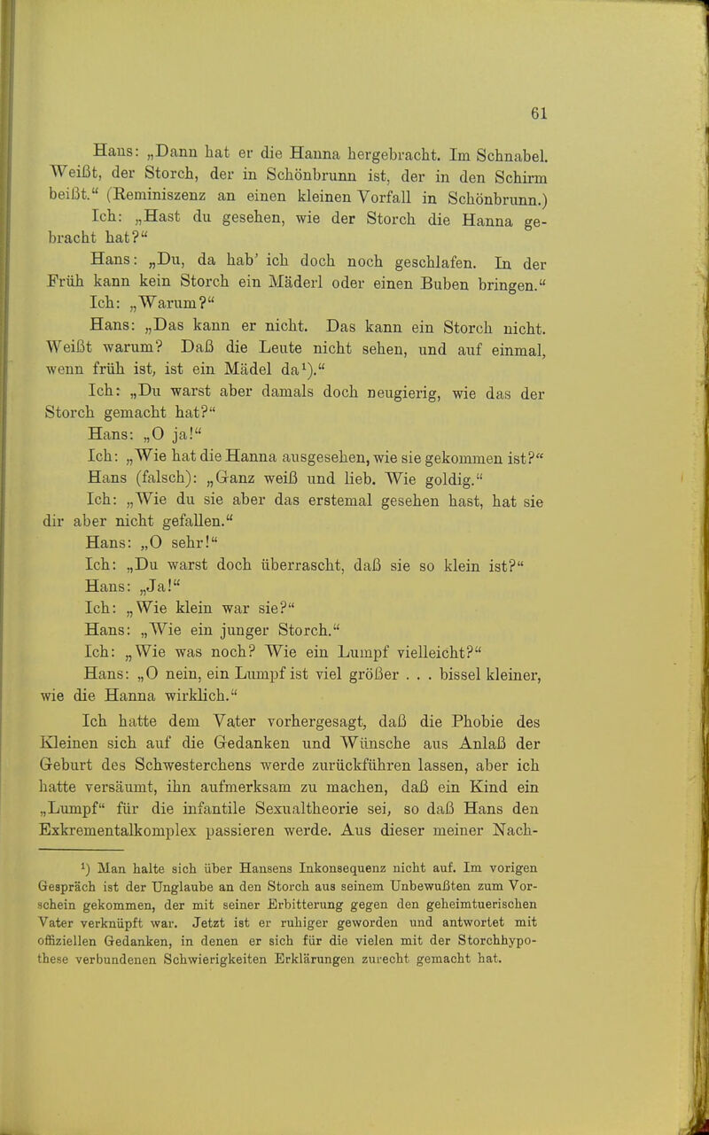 Haus: „Dann hat er die Hanna hergebracht. Im Schnabel. Weißt, der Storch, der in Schönbrunn ist, der in den Schirm beißt. (Reminiszenz an einen kleinen Vorfall in Schönbrunn.) Ich: „Hast du gesehen, wie der Storch die Hanna ge- bracht hat? Hans: „Du, da hab' ich doch noch geschlafen. In der Früh kann kein Storch ein Mäderl oder einen Buben bringen. Ich: „Warum? Hans: „Das kann er nicht. Das kann ein Storch nicht. Weißt warum? Daß die Leute nicht sehen, und auf einmal, wenn früh ist, ist ein Mädel da^). Ich: „Du warst aber damals doch neugierig, wie das der Storch gemacht hat? Hans: „0 ja! Ich: „Wie hat die Hanna ausgesehen, wie sie gekommen ist? Hans (falsch): „Ganz weiß und lieb. Wie goldig. Ich: „Wie du sie aber das erstemal gesehen hast, hat sie dir aber nicht gefallen. Hans: „0 sehr! Ich: „Du warst doch überrascht, daß sie so klein ist? Hans: „Ja! Ich: „Wie klein war sie? Hans: „Wie ein junger Storch. Ich: „Wie was noch? Wie ein Lumpf vielleicht? Hans: „0 nein, ein Lumpf ist viel größer . . . bissei kleiner, wie die Hanna wirklich. Ich hatte dem Vater vorhergesagt, daß die Phobie des Kleinen sich auf die Gedanken und Wünsche aus Anlaß der Geburt des Schwesterchens werde zurückführen lassen, aber ich hatte versäumt, ihn aufmerksam zu machen, daß ein Kind ein „Lumpf für die infantile Sexualtheorie sei, so daß Hans den Exkrementalkomplex passieren werde. Aus dieser meiner Nach- ^) Man halte sich über Hansens Inkonsequenz nicht auf. Im vorigen Gespräch ist der Unglaube an den Storch aus seinem Unbewußten zum Vor- schein gekommen, der mit seiner Erbitterung gegen den geheimtuerischen Vater verknüpft war. Jetzt ist er ruhiger geworden und antwortet mit offiziellen Gedanken, in denen er sich für die vielen mit der Storchhypo- these verbundenen Schwierigkeiten Erklärungen zurecht gemacht hat.