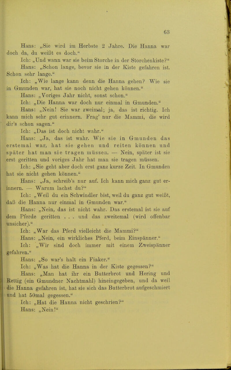 Hans: „Sie wird im Herbste 2 Jahre. Die Hanna war doch da, du weißt es doch. Ich: „Und wann war sie beim Storche in der Storchenkiste? Hans: „Schon lange, bevor sie in der Kiste gefahren ist. Schon sehr lange. Ich: „Wie lange kann denn die Hanna gehen? Wie sie in Gmunden war, hat sie noch nicht gehen können. Hans: „Voriges Jahr nicht, sonst schon. Ich: „Die Hanna war doch nur einmal in Gmunden. Hans: „Nein! Sie war zweimal; ja, das ist richtig. Ich kann mich sehr gut erinnern. Frag' nur die Mammi, die wird dir's schon sagen. Ich: „Das ist doch nicht wahr. Hans: „Ja, das ist wahr. Wie sie in Gmunden das erstemal war, hat sie gehen und reiten können und später hat man sie tragen müssen. — Nein, später ist sie erst geritten und voriges Jahr hat man sie tragen müssen. Ich: „Sie geht aber doch erst ganz kurze Zeit. In Gmunden hat sie nicht gehen können. Hans: „Ja, schreib's nur auf. Ich kann mich ganz gut er- innern. — Warum lachst du? Ich: „Weil du ein Schwindler bist, weil du ganz gut weißt, daß die Hanna nur einmal in Gmunden war. Hans: „Nein, das ist nicht wahr. Das erstemal ist sie auf dem Pferde geritten . . . und das zweitemal (wird offenbar unsicher). Ich: „War das Pferd vielleicht die Mammi? Hans: „Nein, ein wirkliches Pferd, beim Einspänner. Ich: „Wir sind doch immer mit einem Zweispänner gefahren. Hans: „So war's halt ein Fiaker. Ich: „Was hat die Hanna in der Kiste gegessen? Hans: „Man hat ihr ein Butterbrot und Hering und Eettig (ein Gmundner Nachtmahl) hineingegeben, und da weil die Hanna gefahren ist, hat sie sich das Butterbrot aufgeschmiert und hat 50mal gegessen. Ich: „Hat die Hanna nicht geschrien? Hans: „Nein!