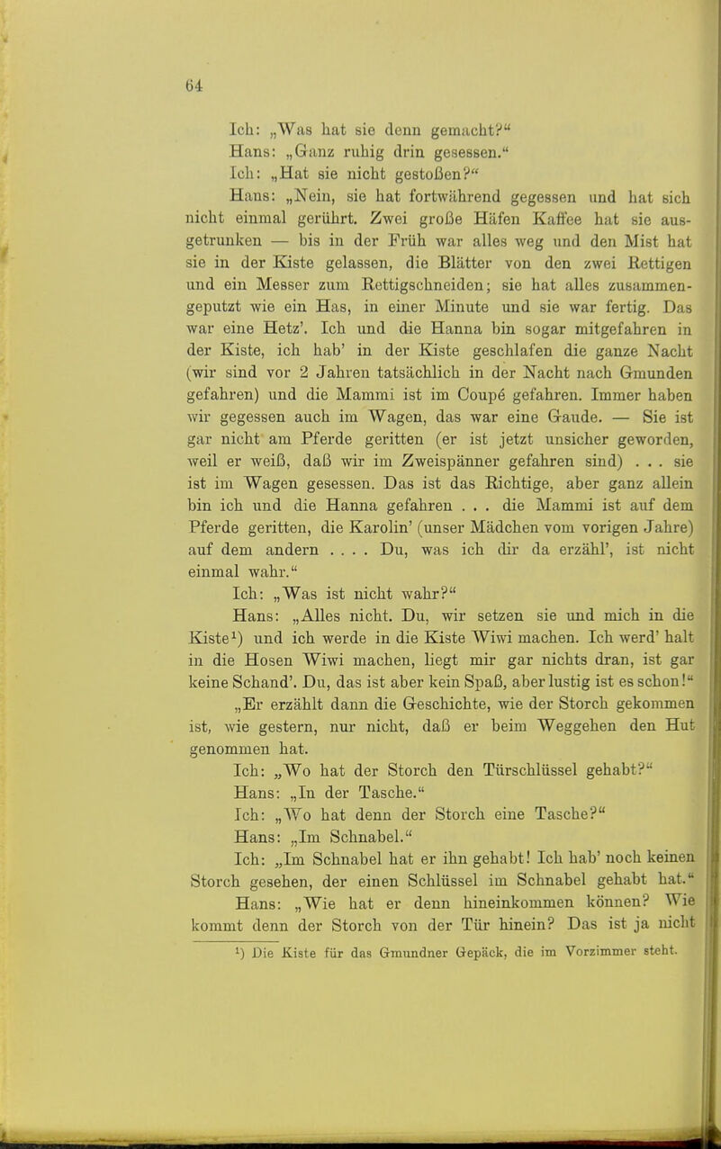 Ich: „Was h.at sie denn gemacht? Hans: „Ganz ruhig drin gesessen. Ich: „Hat sie nicht gestoßen? Hans: „Nein, sie hat fortwährend gegessen und hat sich nicht einmal gerührt. Zwei große Häfen Kaffee hat sie aus- getrunken — bis in der Früh war alles weg und den Mist hat sie in der Kiste gelassen, die Blätter von den zwei ßettigen und ein Messer zum Rettigschneiden; sie hat alles zusammen- geputzt wie ein Has, in einer Minute und sie war fertig. Das war eine Hetz'. Ich und die Hanna bin sogar mitgefahren in der Kiste, ich hab' in der Kiste geschlafen die ganze Nacht (wir sind vor 2 Jahren tatsächlich in der Nacht nach Gmunden gefahren) und die Mammi ist im Coupe gefahren. Immer haben wir gegessen auch im Wagen, das war eine Gaude. — Sie ist gar nicht am Pferde geritten (er ist jetzt unsicher geworden, weil er weiß, daß wir im Zweispänner gefahren sind) ... sie ist im Wagen gesessen. Das ist das Eichtige, aber ganz aUern bin ich und die Hanna gefahren . . . die Mammi ist auf dem Pferde geritten, die Karolin' (unser Mädchen vom vorigen Jahre) auf dem andern .... Du, was ich dir da erzähl', ist nicht einmal wahr. Ich: „Was ist nicht wahr? Hans: „Alles nicht. Du, wir setzen sie und mich in die Kiste ^) und ich werde in die Kiste Wiwi machen. Ich werd' halt in die Hosen Wiwi machen, liegt mir gar nichts dran, ist gar keine Schand'. Du, das ist aber kein Spaß, aber lustig ist es schon! „Er erzählt dann die Geschichte, wie der Storch gekommen ist, wie gestern, nur nicht, daß er beim Weggehen den Hut genommen hat. Ich: „Wo hat der Storch den Türschlüssel gehabt? Hans: „In der Tasche. Ich: „Wo hat denn der Storch eine Tasche? Hans: „Im Schnabel. Ich: „Im Schnabel hat er ihn gehabt! Ich hab' noch keinen Storch gesehen, der einen Schlüssel im Schnabel gehabt hat. Hans: „Wie hat er denn hineinkommen können? Wie kommt denn der Storch von der Tür hinein? Das ist ja nicht 1) Die Kiste für das Gmundner Gepäck, die im Vorzimmer steht.