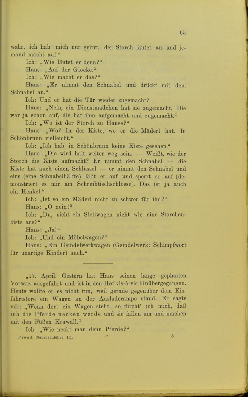 wahr, ich hab' micli nur geirrt, der Storch läutet an und je- mand macht auf. Ich: „Wie läutet er denn? Hans: „Auf der Glocke. Ich: „Wie macht er das? Hans: „Er nimmt den Schnabel und drückt mit dem Schnabel an. Ich: Und er hat die Tür wieder zugemacht? Hans: „Nein, ein Dienstmädchen hat sie zugemacht. Die war ja schon auf, die hat ihm aufgemacht und zugemacht. Ich: „Wo ist der Storch zu Hause? Hans: „Wo? In der Kiste, wo er die Mäderl hat. In Schönbrunn vielleicht. Ich: „Ich hab' in Schönbrunn keine Kiste gesehen. Hans: „Die wird halt weiter weg sein. — Weißt, wie der Storch die Kiste aufmacht? Er nimmt den Schnabel — die Kiste hat auch einen Schlüssel — er nimmt den Schnabel und eins (eine Schnabelhälfte) läßt er auf und sperrt so auf (de- monstriert es mir am Schreibtischschlosse). Das ist ja auch ein Henkel. Ich: „Ist so ein Mäderl nicht zu schwer für ihn? Hans: „0 nein! Ich: „Du, sieht ein Stellwagen nicht wie eine Storchen- kiste aus? Hans: „Ja! Ich: „Und ein Möbelwagen? Hans: „Ein Gsindelwerkwagen (Gsindelwerk: Schimpfwort für unartige Kinder) auch. „17. Aprü. Gestern hat Hans seinen lange geplanten Vorsatz ausgeführt und ist in den Hof yis-ä-vis hinübergegangen. Heute wollte er es nicht tun, weil gerade gegenüber dem Ein- fahrtstore ein Wagen an der Ausladerampe stand. Er sagte mir: „Wenn dort ein Wagen steht, so fürcht' ich mich, daß ich die Pferde necken werde und sie fallen um und machen mit den Füßen Krawall. Ich: „Wie neckt man denn Pferde? Freud, Neurosenlehre. III.  ^