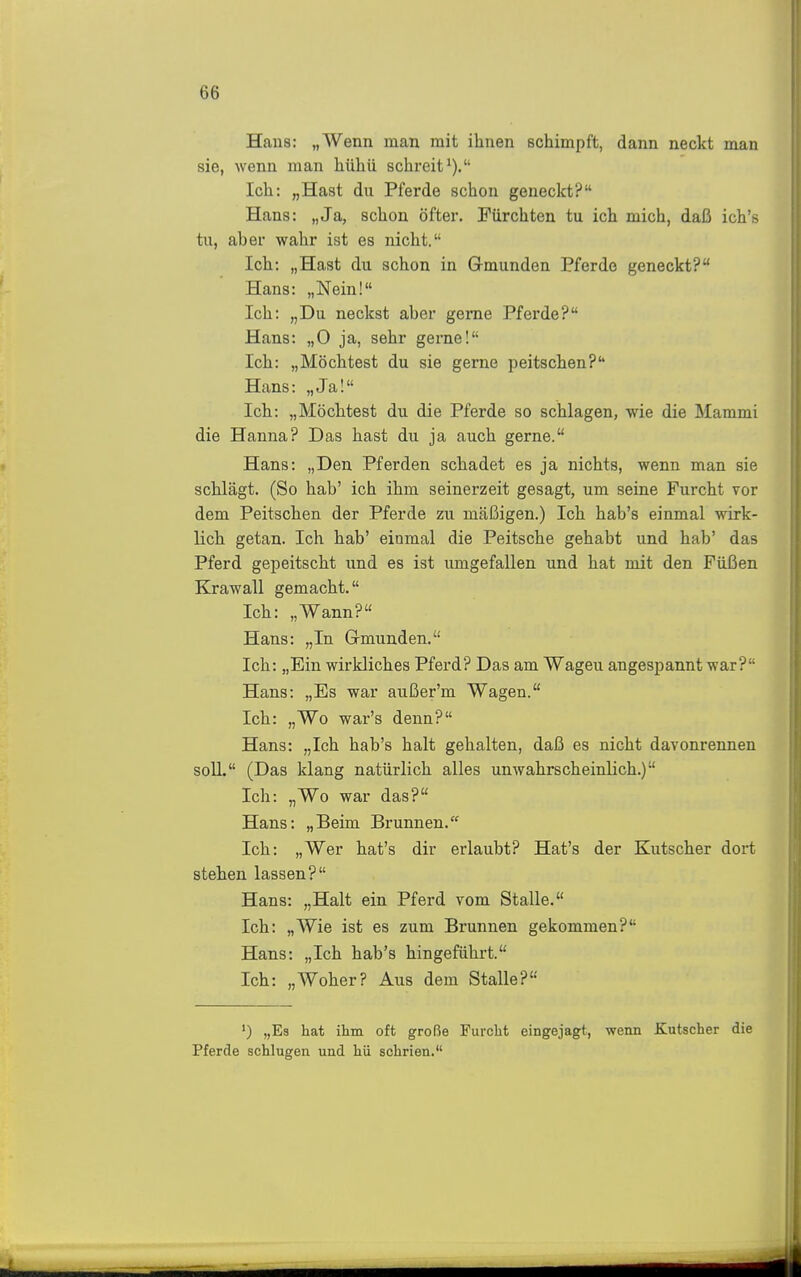 Haus: „Wenn man mit ihnen schimpft, dann neckt man sie, wenn man hühii schreit^). Ich: „Hast du Pferde schon geneckt? Hans: „Ja, schon öfter. Fürchten tu ich mich, daß ich's tu, aber wahr ist es nicht. Ich: „Hast du schon in Grmunden Pferde geneckt? Hans: „Nein! Ich: „Du neckst aber gerne Pferde? Hans: „0 ja, sehr gerne! Ich: „Möchtest du sie gerne peitschen? Hans: „Ja! Ich: „Möchtest du die Pferde so schlagen, wie die Mammi die Hanna? Das hast du ja auch gerne. Hans: „Den Pferden schadet es ja nichts, wenn man sie schlägt. (So hab' ich ihm seinerzeit gesagt, um seine Furcht vor dem Peitschen der Pferde zu mäßigen.) Ich hab's einmal wirk- lich getan. Ich hab' einmal die Peitsche gehabt und hab' das Pferd gepeitscht und es ist umgefallen und hat mit den Füßen Krawall gemacht. Ich: „Wann? Hans: „In Grmunden. Ich: „Ein wirkliches Pferd? Das am Wagen angespannt war? Hans: „Es war außer'm Wagen. Ich: „Wo war's denn? Hans: „Ich hab's halt gehalten, daß es nicht davonrennen soll. (Das klang natürlich alles unwahrscheinlich.) Ich: „Wo war das? Hans: „Beim Brunnen. Ich: „Wer hat's dir erlaubt? Hat's der Kutscher dort stehen lassen? Hans: „Halt ein Pferd vom Stalle. Ich: „Wie ist es zum Brunnen gekommen? Hans: „Ich hab's hingeführt. Ich: „Woher? Aus dem Stalle? ') „Es hat ihm oft große Furcht eingejagt, wenn Kutscher die Pferde schlugen und hü schrien.