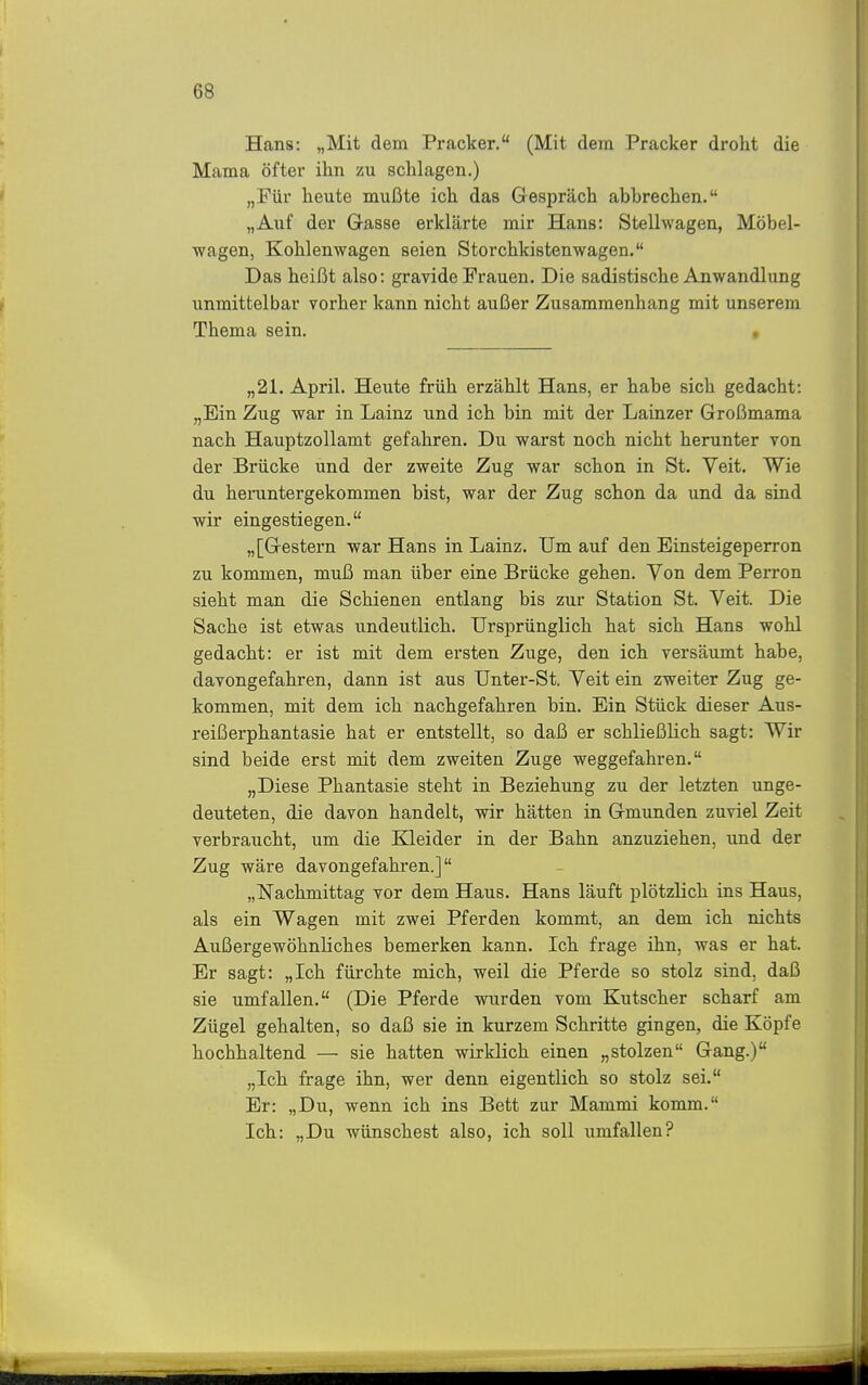 Hans: „Mit dem Prack er. (Mit dem Pracker droht die Mama öfter ihn zu schlagen.) „Für heute mußte ich das Grespräch abbrechen. „Auf der Gasse erklärte mir Hans: Stellwagen, Möbel- wagen, Kohlenwagen seien Storchkistenwagen. Das heißt also: gravide Frauen. Die sadistische Anwandlung unmittelbar vorher kann nicht außer Zusammenhang mit unserem Thema sein. » „21. April. Heute früh erzählt Hans, er habe sich gedacht: „Ein Zug war in Lainz und ich bin mit der Lainzer Großmama nach Hauptzollamt gefahren. Du warst noch nicht herunter von der Brücke und der zweite Zug war schon in St. Veit. Wie du heruntergekommen bist, war der Zug schon da und da sind wir eingestiegen. „[Gestern war Hans in Lainz. Um auf den Einsteigeperron zu kommen, muß man über eine Brücke gehen. Von dem Perron sieht man die Schienen entlang bis zur Station St. Veit. Die Sache ist etwas undeutlich. Ursprünglich hat sich Hans wohl gedacht: er ist mit dem ersten Zuge, den ich versäumt habe, davongefahren, dann ist aus Unter-St. Veit ein zweiter Zug ge- kommen, mit dem ich nachgefahren bin. Ein Stück dieser Aus- reißerphantasie hat er entstellt, so daß er schließlich sagt: Wir sind beide erst mit dem zweiten Zuge weggefahren. „Diese Phantasie steht in Beziehung zu der letzten unge- deuteten, die davon handelt, wir hätten in Gmunden zuviel Zeit verbraucht, um die Kleider in der Bahn anzuziehen, und der Zug wäre davongefahren.] „Nachmittag vor dem Haus. Hans läuft plötzlich ins Haus, als ein Wagen mit zwei Pferden kommt, an dem ich nichts Außergewöhnliches bemerken kann. Ich frage ihn, was er hat. Er sagt: „Ich fürchte mich, weil die Pferde so stolz sind, daß sie umfallen. (Die Pferde wurden vom Kutscher scharf am Zügel gehalten, so daß sie in kurzem Schritte gingen, die Köpfe hochhaltend — sie hatten wirklich einen „stolzen Gang.) „Ich frage ihn, wer denn eigentlich so stolz sei. Er: „Du, wenn ich ins Bett zur Mammi komm. Ich: „Du wünschest also, ich soll umfallen?