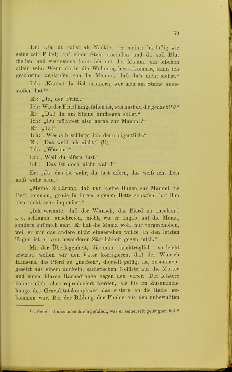 Er: „Ja, du sollst als Nackter (er meint: barfüßig wie seinerzeit Fritzl) auf einen Stein anstoßen und da soll Blut fließen und wenigstens kann ich mit der Mammi ein bißchen allein sein. Wenn du in die Wohnung heraufkommst, kann ich geschwind weglaufen von der Mammi, daß du's nicht siehst. Ich: „Kannst du dich erinnern, wer sich am Steine ange- stoßen hat? Er: „Ja, der Fritzl, Ich: Wie der Fritzl hingefallen ist, was hast du dir gedacht*)? Er: „Daß du am Steine hinfliegen sollst. Ich: „Du möchtest also gerne zur Mammi? Er: „Ja! Ich: „Weshalb schimpf ich denn eigentlich? Er: „Das weiß ich nicht. (!!) Ich: „Warum? Er: „Weil du eifern tust. Ich: „Das ist doch nicht wahr! Er: „Ja, das ist wahr, du tust eifern, das weiß ich. Das muß wahr sein. „Meine Erklärung, daß nur kleine Buben zur Mammi ins Bett kommen, große in ihrem eigenen Bette schlafen, hat ihm also nicht sehr imponiert. „Ich vermute, daß der Wunsch, das Pferd zu „necken, i. e. schlagen, anschreien, nicht, wie er angab, auf die Mama, sondern auf mich geht. Er hat die Mama wohl nur vorgeschoben, weil er mir das andere nicht eingestehen wollte. In den letzten Tagen ist er von besonderer Zärtlichkeit gegen mich. Mit der Überlegenheit, die man „nachträglich so leicht erwirbt, wollen wir den Vater korrigieren, daß der Wunsch Hansens, das Pferd zu „necken, doppelt gefügt ist, zusammen- gesetzt aus einem dunkeln, sadistischen Gelüste auf die Mutter und einem klaren Rachedrange gegen den Vater. Der letztere konnte nicht eher reproduziert werden, als bis im Zusammen- hange des Graviditätskomplexes das erstere an die Eeihe ge- kommen war. Bei der Bildung der Phobie aus den unbewußten ^) „Fritzl ist also tatsächlich gefallen, was er seinerzeit geleugnet hat.