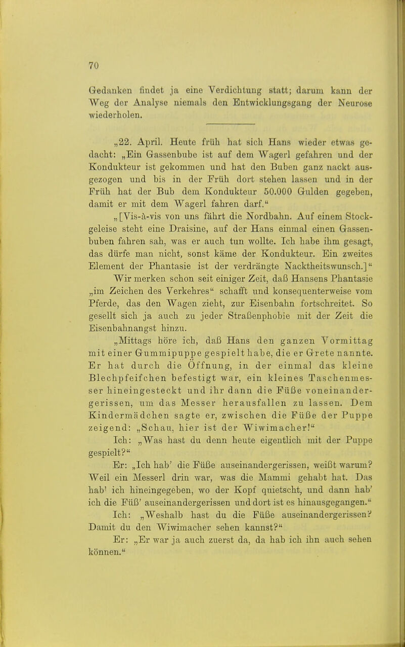 Gedanken findet ja eine Verdichtung statt; darum kann der Weg der Analyse niemals den Entwicklungsgang der Neurose wiederholen. „22. April. Heute früh hat sich Hans wieder etwas ge- dacht: „Ein Gassenbube ist auf dem AVagerl gefahren und der Kondukteur ist gekommen und hat den Buben ganz nackt aus- gezogen und bis in der Früh dort stehen lassen und in der Früh hat der Bub dem Kondukteur 50.000 Gulden gegeben, damit er mit dem Wagerl fahren darf. „ [Vis-^-vis von uns fährt die Nordbahn. Auf einem Stock- geleise steht eine Draisine, auf der Hans einmal einen Gassen- buben fahren sah, was er auch tun wollte. Ich habe ihm gesagt, das dürfe man nicht, sonst käme der Kondukteur. Ein zweites Element der Phantasie ist der verdrängte Nacktheitswunsch.] Wir merken schon seit einiger Zeit, daß Hansens Phantasie „im Zeichen des Verkehres schafft und konsequenterweise vom Pferde, das den Wagen zieht, zui- Eisenbahn fortschreitet. So gesellt sich ja auch zu jeder Straßenphobie mit der Zeit die Eisenbahnangst hinzu. „Mittags höre ich, daß Hans den ganzen Vormittag mit einer Gummipuppe gespielt habe, die er Grete nannte. Er hat durch die Öffnung, in der einmal das kleine Blechpfeifchen befestigt war, ein kleines Taschenmes- ser hineingesteckt und ihr dann die Füße voneinander- gerissen, um das Messer herausfallen zu lassen. Dem Kindermädchen sagte er, zwischen die Füße der Puppe zeigend: „Schau, hier ist der Wiwimacher! Ich: „Was hast du denn heute eigentlich mit der Puppe gespielt? Er: „Ich hab' die Füße auseinandergerissen, weißt warum? Weil ein Messerl drin war, was die Mammi gehabt hat. Das hab' ich hineingegeben, wo der Kopf quietscht, und dann hab' ich die Füß' auseinandergerissen und dort ist es hinausgegangen. Ich: „Weshalb hast du die Füße auseinandergerissen? Damit du den Wiwimacher sehen kannst? Er: „Er war ja auch zuerst da, da hab ich ihn auch sehen können.