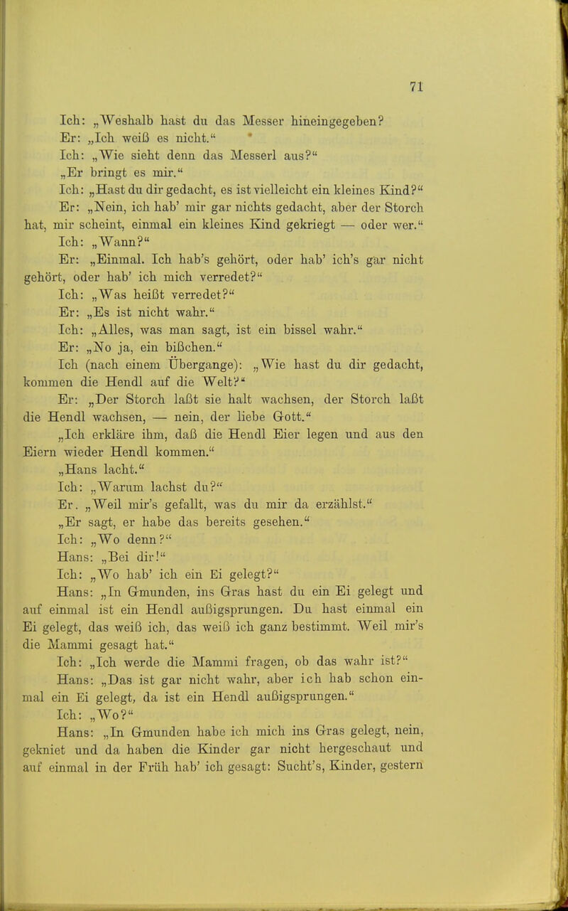 Ich: „Weshalb hast du das Messer hineingegeben? Er: „Ich weiß es nicht. Ich: „Wie sieht denn das Messerl aus? „Er bringt es mir. Ich: „Hast du dir gedacht, es ist vielleicht ein kleines Kind? Er: „Nein, ich hab' mir gar nichts gedacht, aber der Storch hat, mir scheint, einmal ein kleines Kind gekriegt — oder wer. Ich: „Wann? Er: „Einmal. Ich hab's gehört, oder hab' ich's gär nicht gehört, oder hab' ich mich verredet? Ich: „Was heißt verredet? Er: „Es ist nicht wahr. Ich: „Alles, was man sagt, ist ein bissei wahr. Er: „No ja, ein bißchen. Ich (nach einem Ubergange): „Wie hast du dir gedacht, kommen die Hendl auf die Welt? Er: „Der Storch laßt sie halt wachsen, der Storch laßt die Hendl wachsen, — nein, der liebe Gott. „Ich erkläre ihm, daß die Hendl Eier legen und aus den Eiern wieder Hendl kommen. „Hans lacht. Ich: „Warum lachst du? Er. „Weil mir's gefallt, was du mir da erzählst. „Er sagt, er habe das bereits gesehen. Ich: „Wo denn? Hans: „Bei dir! Ich: „Wo hab' ich ein Ei gelegt? Hans: „In Gmunden, ins Gras hast du ein Ei gelegt und auf einmal ist ein Hendl außigsprungen. Du hast einmal ein Ei gelegt, das weiß ich, das weiß ich ganz bestimmt. Weil mir's die Mammi gesagt hat. Ich: „Ich werde die Mammi fragen, ob das wahr ist? Hans: „Das ist gar nicht wahr, aber ich hab schon ein- mal ein Ei gelegt, da ist ein Hendl außigsprungen. Ich: „Wo? Hans: „In Gmunden habe ich mich ins Gras gelegt, nein, gekniet und da haben die Kinder gar nicht hergeschaut und auf einmal in der Früh hab' ich gesagt: Sucht's, Kinder, gestern