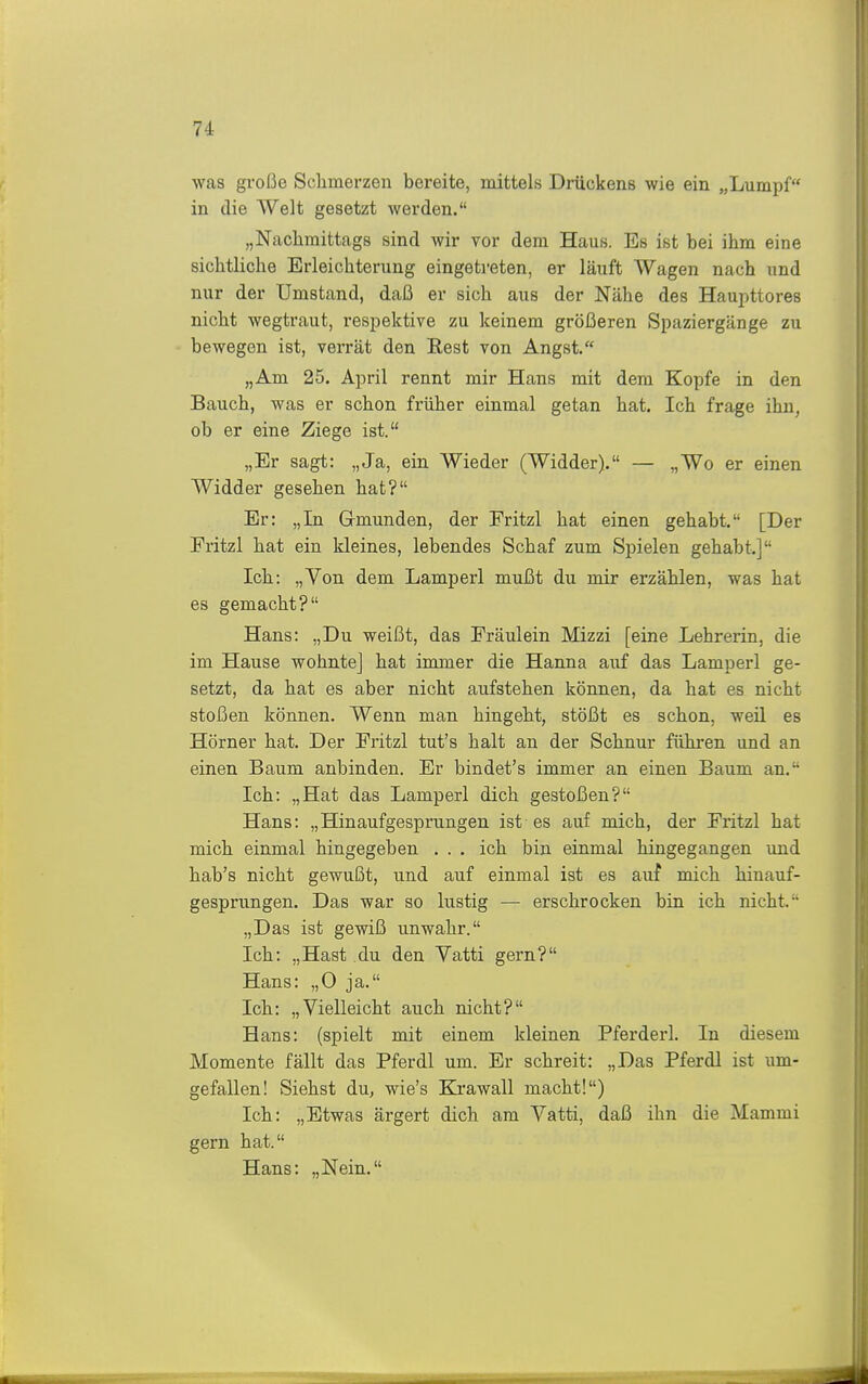 was große Schmerzen bereite, mittels Drückens wie ein „Lumpf in die Welt gesetzt werden. „Naclimittags sind wir vor dem Haus. Es ist bei ihm eine sichtliche Erleichterung eingetreten, er läuft Wagen nach und nur der Umstand, daß er sich aus der Nähe des Haupttores nicht wegtraut, respektive zu keinem größeren Spaziergänge zu bewegen ist, verrät den Rest von Angst. „Am 25. April rennt mir Hans mit dem Kopfe in den Bauch, was er schon früher einmal getan hat. Ich frage ihn, ob er eine Ziege ist. „Er sagt: „Ja, ein Wieder (Widder). — „Wo er einen Widder gesehen hat? Er: „In Gmunden, der Fritzl hat einen gehabt. [Der Fritzl hat ein kleines, lebendes Schaf zum Spielen gehabt.] Ich: „Von dem Lamperl mußt du mir erzählen, was hat es gemacht? Hans: „Du weißt, das Fräulein Mizzi [eine Lehrerin, die im Hause wohnte] hat immer die Hanna auf das Lamperl ge- setzt, da hat es aber nicht aufstehen können, da hat es nicht stoßen können. Wenn man hingeht, stößt es schon, weü es Hörner hat. Der Fritzl tut's halt an der Schnur führen und an einen Baum anbinden. Er bindet's immer an einen Baum an. Ich: „Hat das Lamperl dich gestoßen? Hans: „Hinaufgesprungen ist es auf mich, der Fritzl hat mich einmal hingegeben . . . ich bin einmal hingegangen und hab's nicht gewußt, und auf einmal ist es auf mich hinauf- gesprungen. Das war so lustig — erschrocken bin ich nicht. „Das ist gevfiß unwahr. Ich: „Hast du den Vatti gern? Hans: „0 ja. Ich: „Vielleicht auch nicht? Hans: (spielt mit einem kleinen Pferderl. In diesem Momente fällt das Pferdl um. Er schreit: „Das Pferdl ist um- gefallen! Siehst du, wie's Krawall macht!) Ich: „Etwas ärgert dich am Vatti, daß ihn die Mammi gern hat. Hans: „Nein.