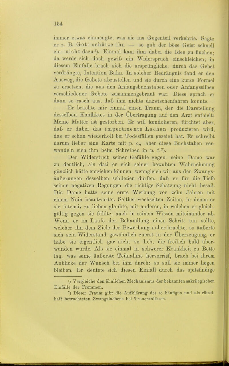 immer etwas einmengte, was sie ins Gegenteil verkehrte. Sagte er z. B. Grott schütze ihn — so gab der böse Geist schnell ein: nicht dazii^). Einmal kam ihm dabei die Idee zu fluchen; da werde sich doch gewiß ein Widerspruch einschleichen; in diesem Einfalle brach sich die ursprüngliche, durch das Gebet verdi'ängte, Intention Bahn. In solcher Bedrängnis fand er den Ausweg, die Gebete abzustellen und sie durch eine kurze Formel zu ersetzen, die aus den Anfangsbuchstaben oder Anfangssilben verschiedener Gebete zusammengebraut war. Diese sprach er dann so rasch aus, daß ihm nichts dazwischenfahren konnte. Er brachte mir einmal einen Traum, der die Darstellung desselben Konfliktes in der Übertragung auf den Arzt enthielt: Meine Mutter ist gestorben. Er will kondolieren, fürchtet aber, daß er dabei das impertinente Lachen produzieren M'ird, das er schon wiedei-holt bei Todesfällen gezeigt hat. Er schreibt darum lieber eine Karte mit p. c, aber diese Buchstaben ver- wandeln sich ihm beim Schreiben in p. f.^). Der Widerstreit seiner Gefühle gegen seine Dame war zu deutlich, als daß er sich seiner bewußten Wahrnehmung gänzlich hätte entziehen können, wenngleich Avir aus den Zwangs- äui3erungen desselben schließen dürfen, daß er für die Tiefe seiner negativen Regungen die richtige Schätzung nicht besaß. Die Dame hatte seine erste Werbung vor zehn Jahren mit einem Nein beantwortet. Seither wechselten Zeiten, in denen er sie intensiv zu lieben glaubte, mit anderen, in welchen er gleich- gültig gegen sie fühlte, auch in seinem Wissen miteinander ab. Wenn er im Laufe der Behandlung einen Schritt tun sollte, welcher ihn dem Ziele der Bewerbung näher brachte, so äußerte sich sein Widerstand gewöhnlich zuerst in der Überzeugung, er habe sie eigentlich gar nicht so lieb, die freilich bald über- wunden wurde. Als sie einmal in schwerer Krankheit zu Bette lag, was seine äußerste Teilnahme hervorrief, brach bei ihrem Anblicke der Wunsch bei ihm durch: so soll sie immer liegen bleiben. Er deutete sich diesen Einfall durch das spitzfindige ') Vergleiche den ähnlichen Mechanismus der bekannten sakrilegischen Einfälle der Frommen. ^) Dieser Traum gibt die Aufklärung des so häufigen und als rätsel- haft betrachteten Zwangslachens bei Traueranlässen.