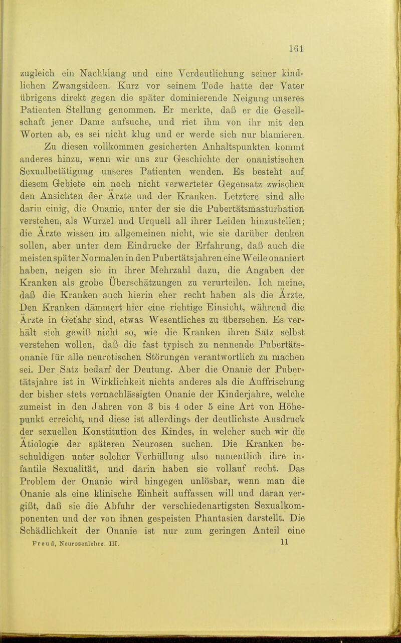 zugleich ein Nachklang und eine Verdeutlichung seiner kind- lichen Zwangsideen. Kurz vor seinem Tode hatte der Vater übrigens direkt gegen die später dominierende Neigung unseres Patienten Stellung genommen. Er merkte, daß er die Gesell- schaft jener Dame aufsuche, und riet ihm von ihr mit den Worten ab, es sei nicht klug und er werde sich nur blamieren. Zu diesen vollkommen gesicherten Anhaltspunkten kommt anderes hinzu, wenn wir uns zur Geschichte der onanistischen Sexualbetätigung unseres Patienten wenden. Es besteht auf diesem Gebiete ein noch nicht verwerteter Gegensatz zwischen den Ansichten der Arzte und der Kranken. Letztere sind alle darin einig, die Onanie, unter der sie die Pubertätsmasturbation verstehen, als Wurzel und Urquell all ihrer Leiden hinzustellen; die Arzte wissen im allgemeinen nicht, wie sie darüber denken sollen, aber unter dem Eindrucke der Erfahrung, daß auch die meisten später Normalen in denPubertätsjähren eine Weile onaniert haben, neigen sie in ihrer Mehrzahl dazu, die Angaben der Kranken als grobe Uberschätzungen zu verurteilen. Ich meine, daß die Kranken auch hierin eher recht haben als die Arzte. Den Kjranken dämmert hier eine richtige Einsicht, während die Arzte in Gefahr sind, etwas Wesentliches zu übersehen. Es ver- hält sich gewiß nicht so, wie die Kranken ihren Satz selbst verstehen wollen, daß die fast typisch zu nennende Pubertäts- onanie für alle neurotischen Störungen verantwortlich zu machen sei. Der Satz bedarf der Deutung. Aber die Onanie der Puber- tätsjahre ist in Wirklichkeit nichts anderes als die Auffrischung der bisher stets vernachlässigten Onanie der Kinderjahre, welche zumeist in den Jahren von 3 bis 4 oder 5 eine Art von Höhe- punkt erreicht, und diese ist allerdings der deutlichste Ausdruck der sexuellen Konstitution des Kindes, in welcher auch wir die Ätiologie der späteren Neurosen suchen. Die Kranken be- schuldigen unter solcher Verhüllung also namentlich ihre in- fantile Sexualität, und darin haben sie vollauf recht. Das Problem der Onanie wird hingegen unlösbar, wenn man die Onanie als eine klinische Einheit auffassen will und daran ver- gißt, daß sie die Abfuhr der verschiedenartigsten Sexualkom- ponenten und der von ihnen gespeisten Phantasien darstellt. Die Schädlichkeit der Onanie ist nur zum geringen Anteil eine Freud, Neurosenlehre. III. 11