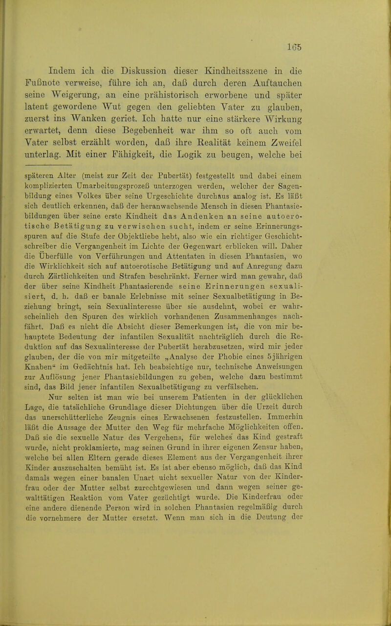 las Indem ich die Diskussion dieser Kindheitsszene in die Fußnote verweise, führe ich an, daß durch deren Auftauchen seine Weigerung, an eine prähistorisch erworbene und später latent gewordene Wut gegen den geliebten Vater zu glauben, zuerst ins Wanken geriet. Ich hatte nur eine stärkere Wirkung erwartet, denn diese Begebenheit war ihm so oft auch vom Vater selbst erzählt worden, daß ihre Realität keinem Zweifel unterlag. Mit einer Fähigkeit, die Logik zu beugen, welche bei späteren Alter (meist zur Zeit der Pubertät) festgestellt und dabei einem komplizierten Umarbeitungsprozeß unterzogen werden, welcher der Sagen- bildung eines Volkes über seine Urgeschiclite durchaus analog ist. Es läßt sich deutlich erkennen, daß der heranwachsende Mensch in diesen Phantasie- bildungen über seine erste Kindheit das Andenken an seine autoero- tische Betätigung zu verwischen sucht, indem er seine Erinnerungs- spuren auf die Stufe der Objektliebe hebt, also wie ein richtiger Geschicht- schreiber die Vergangenheit im Lichte der Gegenwart erblicken will. Daher die Überfülle von Verführungen und Attentaten in diesen Phantasien, wo die Wirklichkeit sich auf autoerotische Betätigung und auf Anregung dazu durch Zärtlichkeiten und Strafen beschränkt. Ferner wird man gewahr, daß der über seine Kindheit Phantasierende seine Erinnerungen sexuali- siert, d. h. daß er banale Erlebnisse mit seiner Sexualbetätigung in Be- ziehung bringt, sein Sexualinteresse über sie ausdehnt, wobei er wahr- scheinlich den Spuren des wirklich vorhandenen Zusammenhanges nach- fährt. Daß es nicht die Absicht dieser Bemerkungen ist, die von mir be- hauptete Bedeutung der infantilen Sexualität nachträglich durch die Re- duktion auf das Sexualinteresse der Pubertät herabzusetzen, wird mir jeder glauben, der die von mir mitgeteilte „Analyse der Phobie eines 5jährigen Knaben im Gedächtnis hat. Ich beabsichtige nur, technische Anweisungen zur Auflösung jener Phantasiebildungen zu geben, welche dazu bestimmt sind, das Bild jener infantilen Sexualbetätigung zu verfälschen. Nur selten ist man wie bei unserem Patienten in der glücklichen Lage, die tatsächliche Grundlage dieser Dichtungen über die Urzeit durch das unerschütterliche Zeugnis eines Erwachsenen festzustellen. Immerhin läßt die Aussage der Mutter den Weg für mehrfache Möglichkeiten offen. Daß sie die sexuelle Natur des Vergehens, für welches das Kind gestraft wurde, nicht proklamierte, mag seinen Grund in ihrer eigenen Zensur haben, welche bei allen Eltern gerade dieses Element aus der Vergangenheit ihrer Kinder auszuschalten bemüht ist. Es ist aber ebenso möglich, daß das Kind damals wegen einer banalen Unart nicht sexueller Natur von der Kinder- frau oder der Mutter selbst zurechtgewiesen und dann wegen seiner ge- walttätigen Reaktion vom Vater gezüchtigt wurde. Die Kinderfrau oder eine andere dienende Person wird in solchen Phantasien regelmäßig durch die vornehmere der Mutter ersetzt. Wenn man sich in die Deutung der