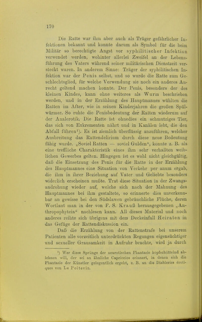 Die Ratte war ihm aber aucli als Träger gefährlicher In- fektionen bekannt und konnte darum als Symbol für die beim Militär so berechtigte Angst vor syphilitischer Infektion verwendet werden, woliinter allerlei Zweifel an der Lebens- führung des Vaters während seiner militärischen Dienstzeit ver- steckt waren. In anderem Sinne: Träger der syphilitischen In- fektion war der Penis selbst, und so wurde die Ratte zum Gre- schlechtsglied, für welche Verwendung sie noch ein anderes Au- recht geltend machen konnte. Der Penis, besonders der des kleinen Kindes, kann ohne weiteres als Wurm beschrieben werden, und in der Erzählung des Hauptmannes wühlten die Ratten im After, wie in seinen Kinderjahren die großen Spül- würmer. So iiihte die Penisbedeutung der Ratten wiederum auf der Analerotik. Die Ratte ist ohnedies ein schmutziges Tier, das sich von Exkrementen nährt und in Kanälen lebt, die den Abfall führen^). Es ist ziemlich überflüssig anzuführen, welcher Ausbreitung das Rattendelirium durch diese neue Bedeutung fähig wurde. „Soviel Ratten — soviel Gulden, konnte z. B. als eine treffliche Charakteristik eines ihm sehr verhaßten weib- lichen Gewerbes gelten. Hingegen ist es wohl nicht gleichgültig, daß die Einsetzung des Penis für die Ratte in der Erzählung des Hauptmannes eine Situation von Verkehr per anum etgab, die ihm in ihrer Beziehung auf Vater und Geliebte besonders widerlich erscheinen mußte. Trat diese Situation in der Zwangs- androhung wieder auf, welche sich nach der Mahnung des Hauptmannes bei ihm gestaltete, so erinnerte dies unverkenn- bar an gewisse bei den Südslaweu gebräuchliche Flüche, deren Wortlaut man in der von F. S. Krauß herausgegebenen „An- thropophyteia nachlesen kann. All dieses Material und noch anderes reihte sich übrigens mit dem Deckeinfall Heiraten in das Gefüge der Rattendiskussion ein. Daß die Erzählung von der Rattenstrafe bei unserem Patienten alle vorzeitlich unterdi-ückten Regungen eigensüchtiger und sexueller Grausamkeit in Aufi-uhr brachte, wird ja durch ') Wer diese Sprünge der neurotischen Phantasie kopfschüttelnd ab- lehnen will, der sei an ähnliche Capriccios erinnert, in denen sich die Phantasie der Künstler gelegentlich ergeht, z. B. an die Diableries eroti- ques von Le Poitevin.