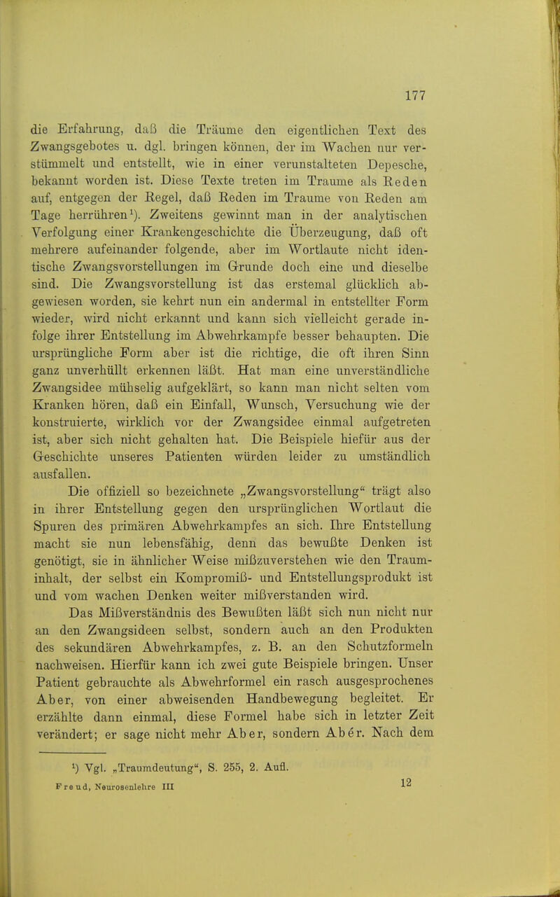 die Erfahrung, daß die Träume den eigentlichen Text des Zwangsgebotes u. dgl. bringen können, der im Wachen nur ver- stümmelt und entstellt, wie in einer verunstalteten Depesche, bekannt worden ist. Diese Texte treten im Traume als Reden auf, entgegen der Eegel, daß Reden im Traume von Reden am Tage herrühren^). Zweitens gewinnt man in der analytischen Verfolgung einer Krankengeschichte die Überzeugung, daß oft mehrere aufeinander folgende, aber im Wortlaute nicht iden- tische Zwangsvorstellungen im Grunde doch eine und dieselbe sind. Die Zwangsvorstellung ist das erstemal glücklich ab- gewiesen worden, sie kehrt nun ein andermal in entstellter Form wieder, wird nicht erkannt und kann sich vielleicht gerade in- folge ihrer Entstellung im Abwehrkampfe besser behaupten. Die ursprüngliche Form aber ist die richtige, die oft ihren Sinn ganz unverhüllt erkennen läßt. Hat man eine unverständliche Zwangsidee mühselig aufgeklärt, so kann man nicht selten vom Kranken hören, daß ein Einfall, Wunsch, Versuchung wie der konstruierte, wirklich vor der Zwangsidee einmal aufgetreten ist, aber sich nicht gehalten hat. Die Beispiele hiefür aus der Geschichte unseres Patienten würden leider zu umständlich ausfallen. Die offiziell so bezeichnete „Zwangsvorstellung trägt also in ihrer Entstellung gegen den ursprünglichen Wortlaut die Spuren des primären Abwehrkampfes an sich. Ihre Entstellung macht sie nun lebensfähig, denn das bewußte Denken ist genötigt, sie in ähnlicher Weise mißzuverstehen wie den Traum- inhalt, der selbst ein Kompromiß- und Entstellungsprodukt ist und vom wachen Denken weiter mißverstanden wird. Das Mißverständnis des Bewußten läßt sich nun nicht nur an den Zwangsideen selbst, sondern auch an den Produkten des sekundären Abwehrkampfes, z. B. an den Schutzformeln nachweisen. Hierfür kann ich zwei gute Beispiele bringen. Unser Patient gebrauchte als Abwehrformel ein rasch ausgesprochenes Aber, von einer abweisenden Handbewegung begleitet. Er erzählte dann einmal, diese Formel habe sich in letzter Zeit verändert; er sage nicht mehr Aber, sondern Aber. Nach dem 1) Vgl. „Traumdeutung«, S. 255, 2. Aufl. P re ud, Nourosenlehre III 12