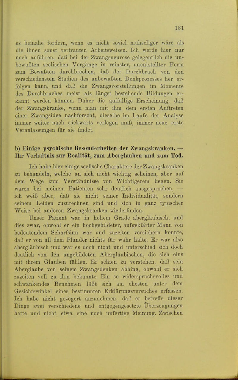 es beinahe fordern, wenn es nicht soviel mühseliger wäre als die ihnen sonst vertrauten Arbeitsweisen. Ich werde hier nur noch anführen, daß bei der Zwangsneurose gelegentlich die un- bewußten seelischen Vorgänge in reinster, unentstellter Form zum Bewußten durchbrechen, daß der Durchbruch von den verschiedensten Stadien des unbewußten Denkprozesses her er- folgen kann, und daß die Zwangsvorstellungen im Momente des Durchbruches meist als längst bestehende Bildungen er- kannt werden können. Daher die auffällige Erscheinung, daß der Zwangskranke, wenn man mit ihm dem ersten Auftreten einer Zwangsidee nachforscht, dieselbe im Laufe der Analyse immer weiter nach rückwärts verlegen muß, immer neue erste Veranlassungen für sie findet. 1)) Einige psychische Besonderheiten der Zwangskranken. — Ihr Verhältnis zur Realität, zum Aberglauben und zum Tod. Ich habe hier einige seelische Charaktere der Zwangskranken zu behandeln, welche an sich nicht wichtig scheinen, aber auf dem Wege zum Verständnisse von Wichtigerem liegen. Sie wai'en bei meinem Patienten sehr deutlich ausgesprochen, — ich weiß aber, daß sie nicht seiner Individualität, sondern seinem Leiden zuzurechnen sind und sich in ganz typischer Weise bei anderen Zwangskranken wiederfinden. Unser Patient war in hohem Grade abergläubisch, und dies zwar, obwohl er ein hochgebildeter, aufgeklärter Mann von bedeutendem Scharfsinn war und zuzeiten versichern konnte, daß er von all dem Plunder nichts für wahr halte. Er war also abergläubisch und war es doch nicht und unterschied sich doch deutlich von den ungebildeten Abergläubischen, die sich eins mit ihrem Glauben fühlen. Er schien zu verstehen, daß sein Aberglaube von seinem Zwangsdenken abhing, obwohl er sich zuzeiten voll zu ihm bekannte. Ein so widerspruchsvolles und schwankendes Benehmen läßt sich am ehesten unter dem Gesichtswinkel eines bestimmten Erklärungsversuches erfassen. Ich habe nicht gezögert anzunehmen, daß er betreffs dieser Dinge zwei verschiedene und entgegengesetzte Überzeugungen hatte und nicht etwa eine noch unfertige Meinung. Zwischen