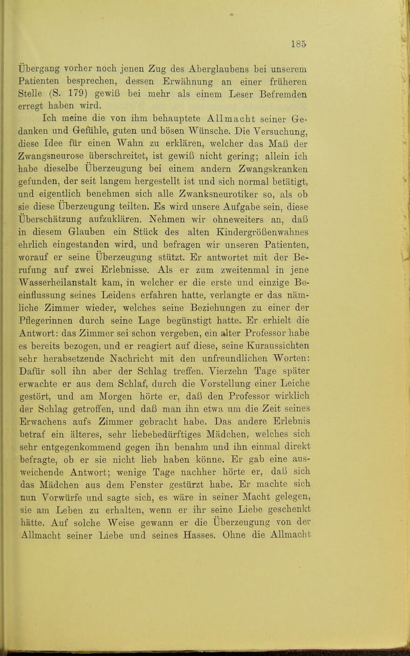 Übergang vorher noch jenen Zug des Aberglaubens bei unserem Patienten besprechen, dessen Erwähnung an einer früheren Stelle (S. 179) gewiß bei mehr als einem Leser Befremden erregt haben wird. Ich meine die von ihm behauptete Allmacht seiner Ge- danken und Gefühle, guten und bösen Wünsche. Die Versuchung, diese Idee für einen Wahn zu erldären, welcher das Maß der Zwangsneurose überschreitet, ist gewiß nicht gering; allein ich habe dieselbe Uberzeugung bei einem andern Zwangskranken gefunden, der seit langem hergestellt ist und sich normal betätigt, und eigentlich benehmen sich alle Zwanksneurotiker so, als ob sie diese Überzeugung teilten. Es wird unsere Aufgabe sein, diese Überschätzung aufzuklären. Nehmen wir ohneweiters an, daß in diesem Glauben ein Stück des alten Kindergrößenwahnes ehrlich eingestanden wird, und befragen wir unseren Patienten, worauf er seine Überzeugung stützt. Er antwortet mit der Be- rufung auf zwei Erlebnisse. Als er zum zweitenmal in jene Wasserheilanstalt kam, in welcher er die erste und einzige Be- einflussung seines Leidens erfahren hatte, verlangte er das näm- liche Zimmer wieder, welches seine Beziehungen zu einer der Pflegerinnen durch seine Lage begünstigt hatte. Er erhielt die Antwort: das Zimmer sei schon vergeben, ein alter Professor habe es bereits bezogen, und er reagiert auf diese, seine Kuraussichten sehr herabsetzende Nachricht mit den unfreundlichen Worten: Dafür soll ihn aber der Schlag treffen. Vierzehn Tage später erwachte er aus dem Schlaf, durch die Vorstellung einer Leiche gestört, und am Morgen hörte er, daß den Professor wirklich der Schlag getroffen, und daß man ihn etwa um die Zeit seines Erwachens aufs Zimmer gebracht habe. Das andere Erlebnis betraf ein älteres, sehr liebebedürftiges Mädchen, welches sich sehr entgegenkommend gegen ihn benahm und ihn einmal direkt befragte, ob er sie nicht lieb haben könne. Er gab eine aus- weichende Antwort; wenige Tage nachher hörte er, daß sich das Mädchen aus dem Fenster gestürzt habe. Er machte sich nun Vorwürfe und sagte sich, es wäre in seiner Macht gelegen, sie am Leben zu erhalten, wenn er ihr seine Liebe geschenkt hätte. Auf solche Weise gewann er die Überzeugung von der Allmacht seiner Liebe und seines Hasses. Ohne die Allmacht