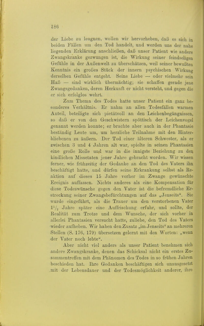 der Liebe zu leugnen, wollen wir hervorheben, daß es sich in beiden Fällen um den Tod handelt, und werden uns der nahe liegenden Erklärung anschließen, daß unser Patient wie andere Zwangskranke gezwungen ist, die Wirkung seiner feindseligen Gefühle in der Außenwelt zu überschätzen, weil seiner bewußten Kenntnis ein großes Stück der innern psychischen Wirkung derselben Gefühle entgeht. Seine Liebe — oder vielmehr sein Haß — sind wirldich übermächtig; sie schaffen gerade jene Zwangsgedanken, deren Herkunft er nicht versteht, und gegen die er sich erfolglos wehrt. Zum Thema des Todes hatte unser Patient ein ganz Ije- •sonderes Verhältnis. Er nahm an allen Todesfällen warmen Anteil, beteiligte sich pietätvoll an den Leichenbegängnissen, so daß er von den Geschwistern spöttisch der Leichenvogel genannt werden konnte; er brachte aber auch in der Phantasie beständig Leute um, um herzliche Teilnahme mit den Hinter- bliebenen zu äußern. Der Tod einer älteren Schwester, als er zwischen 3 und 4 Jahren alt war, spielte in seinen Phantasien «ine große Eolle und war in die innigste Beziehung zu deij kindlichen Missetaten jener Jahre gebracht worden. Wir wissen ferner, wie. frühzeitig der Gedanke an den Tod des Vaters ihn beschäftigt hatte, und dürfen seine Erkrankung selbst als Ee- aktion auf dieses 15 Jahre vorher im Zwange gewünschte Ereignis auffassen. Nichts anderes als eine Kompensation für ■diese Todeswünsche gegen den Vater ist die befremdliche Er- streckung seiner Zwangsbefürchtungen auf das „Jenseits. Sie wurde eingeführt, als die Trauer um den verstorbenen Vater IV2 Jahre später eine Auffrischung erfuhr, und sollte, der Realität zum Trotze und dem Wunsche, der sich vorher in allerlei Phantasien versucht hatte, zuliebe, den Tod des Vaters wieder aufheben. Wir haben den Zusatz „im Jenseits an mehreren Stellen (S. 176, 179) übersetzen gelernt mit den Worten: „wenn der Vater noch lebte. Aber nicht viel anders als unser Patient benehmen sich andere Zwangskranke, denen das Schicksal nicht ein erstes Zu- sammentreffen mit dem Phänomen des Todes in so frühen Jahren beschieden hat. Ihre Gedanken beschäftigen sich unausgesetzt mit der Lebensdauer und der Todesmöglichkeit anderer, ihre