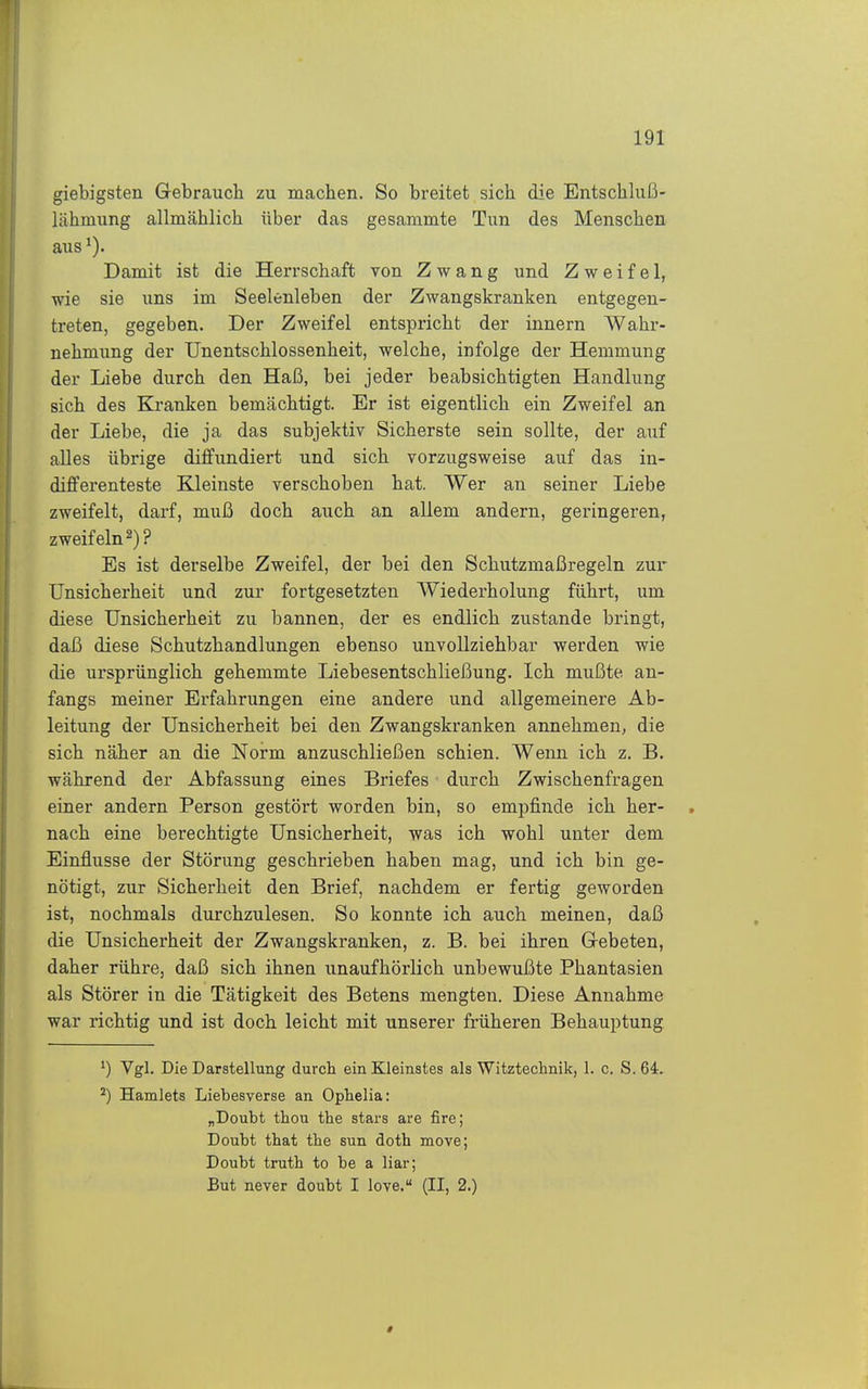 giebigsten Gebrauch zu machen. So breitet sich die Entschluß- lähmung allmählich über das gesammte Tun des Menschen aus ^). Damit ist die Herrschaft von Zwang und Zweifel, wie sie uns im Seelenleben der Zwangskranken entgegen- treten, gegeben. Der Zweifel entspricht der innern Wahr- nehmung der Unentschlossenheit, welche, infolge der Hemmung der Liebe durch den Haß, bei jeder beabsichtigten Handlung sich des Kranken bemcächtigt. Er ist eigentlich ein Zweifel an der Liebe, die ja das subjektiv Sicherste sein sollte, der auf alles übrige diffundiert und sich vorzugsweise auf das in- differenteste Kleinste verschoben hat. Wer an seiner Liebe zweifelt, darf, muß doch auch an allem andern, geringeren, zweifeln^)? Es ist derselbe Zweifel, der bei den Schutzmaßregeln zur Unsicherheit und zur fortgesetzten Wiederholung führt, um diese Unsicherheit zu bannen, der es endlich zustande bringt, daß diese Schutzhandlungen ebenso unvollziehbar werden wie die ursprünglich gehemmte Liebesentschließung. Ich mußte an- fangs meiner Erfahrungen eine andere und allgemeinere Ab- leitung der Unsicherheit bei den Zwangskranken annehmen, die sich näher an die Norm anzuschließen schien. Wenn ich z. B. während der Abfassung eines Briefes durch Zwischenfragen einer andern Person gestört worden bin, so empfinde ich her- nach eine berechtigte Unsicherheit, was ich wohl unter dem Einflüsse der Störung geschrieben haben mag, und ich bin ge- nötigt, zur Sicherheit den Brief, nachdem er fertig geworden ist, nochmals durchzulesen. So konnte ich auch meinen, daß die Unsicherheit der Zwangskranken, z. B. bei ihren Gi-ebeten, daher rühre, daß sich ihnen unaufhörlich unbewußte Phantasien als Störer in die Tätigkeit des Betens mengten. Diese Annahme war richtig und ist doch leicht mit unserer früheren Behauptung ^) ^S^- Die Darstellung durch ein Kleinstes als Witztechnik, 1. c. S. 64, ^) Hamlets Liebesverse an Ophelia: „Doubt thou the stars are fire; Doubt that tbe sun doth move; Doubt truth to be a liar; But never doubt I love. (II, 2.)