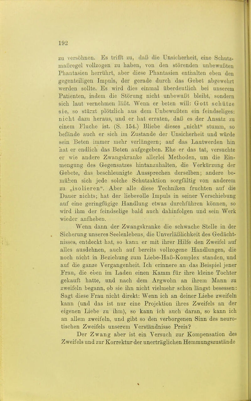 zu versölmen. Es trifft zu, daß die Unsicherheit, eine Schutz- maßregel vollzogen zu haben, von den störenden unbewußten Phantasien herrührt, aber diese Phantasien enthalten eben den gegenteiligen Impuls, der gerade durch das Gebet abgewehrt werden sollte. Es wird dies einmal überdeutlich bei unserem Patienten, indem die Störung nicht unbewußt bleibt, sondern sich laut vernehmen läßt. Wenn er beten will: Gott schütze sie, so stürzt plötzlich aus dem Unbewußten ein feindseliges: nicht dazu heraus, und er hat erraten, daß es der Ansatz zu einem Fluche ist. (S. 154.) Bliebe dieses „nicht stumm, so befände auch er sich im Zustande der Unsicherheit und würde sein Beten immer mehr verlängern; auf das Lautwerden hin hat er endlich das Beten aufgegeben. Ehe er das tat, versuchte er wie andere Zwangskranke allerlei Methoden, um die Ein- mengung des Gegensatzes hintanzuhalten, die Verkürzung der Gebete, das beschleunigte Aussprechen derselben; andere be- mühen sich jede solche Schutzaktion sorgfältig von anderem zu „isolieren. Aber alle diese Techniken fruchten auf die Dauer nichts; hat der liebevolle Impuls in seiner Verschiebung auf eine geringfügige Handlung etwas durchführen können, so wird ihm der feindselige bald auch dahinfolgen und sein Werk ■wieder aufheben. Wenn dann der Zwangskranke die schwache Stelle in der Sicherung unseres Seelenlebens, die Unverläßlichkeit des Gedächt- nisses, entdeckt hat, so kann er mit ihrer Hilfe den Zweifel auf alles ausdehnen, auch auf bereits vollzogene Handlungen, die noch nicht in Beziehung zum Liebe-Haß-Komplex standen, und auf die ganze Vergangenheit. Ich erinnere an das Beispiel jener Frau, die eben im Laden einen Kamm für ihre kleine Tochter gekauft hatte, und nach dem Argwohn an ihrem Mann zu zweifeln begann, ob sie ihn nicht vielmehr schon längst besessen: Sagt diese Frau nicht direkt: Wenn ich an deiner Liebe zweifeln kann (und das ist nur eine Projektion ihres Zweifels an der eigenen Liebe zu ihm), so kann ich auch daran, so kann ich an allem zweifeln, und gibt so den verborgenen Sinn des neuro- tischen Zweifels unserem Verständnisse Preis? Der Zwang aber ist ein Versuch zur Kompensation des Zweifels und zur Korrektur der unerträglichen Hemmungszustände