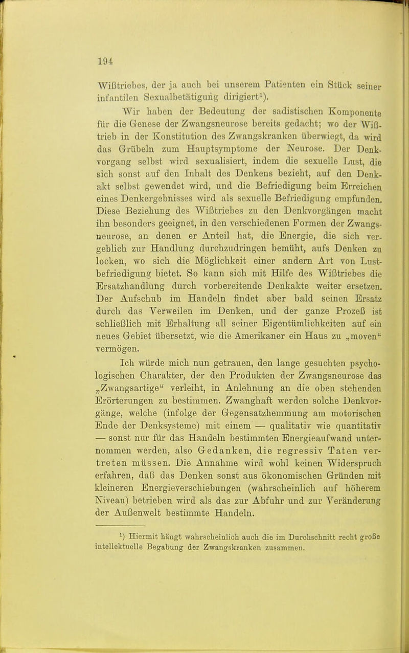 19-i Wißtriebes, der ja auch bei unserem Patienten ein Stück seiner infantilen Sexualbetätigurig dirigiert^). Wir haben der Bedeutung der sadistischen Komponente für die Genese der Zwangsneurose bereits gedacht; wo der Wiß- trieb in der Konstitution des Zwangskranken überwiegt, da wird das Grübeln zum Hauptsymptome der Neurose. Der Denk- vorgang selbst wird sexualisiert, indem die sexuelle Lust, die sich sonst auf den Inhalt des Denkens bezieht, auf den Denk- akt selbst gewendet wird, und die Befriedigung beim Erreichen eines Denkergebnisses wird als sexuelle Befriedigung empfunden. Diese Beziehung des Wißtriebes zu den Denkvorgängen macht ihn besonders geeignet, in den verschiedenen Formen der Zwangs- neurose, an denen er Anteil hat, die Energie, die sich ver- geblich zur Handlung durchzudringen bemüht, aufs Denken zu locken, wo sich die Möglichkeit einer andern Art von Lust- befriedigung bietet. So kann sich mit Hilfe des Wißtriebes die Ersatzhandlung durch vorbereitende Denkakte weiter ersetzen. Der Aufschub im Handeln findet aber bald seinen Ersatz durch das Verweilen im Denken, und der ganze Prozeß ist schließlich mit Erhaltung all seiner Eigentümlichkeiten auf ein neues Gebiet übersetzt, wie die Amerikaner ein Haus zu „moven vermögen. Ich würde mich nun getrauen, den lange gesuchten psycho- logischen Charakter, der den Produkten der Zwangsneurose das „Zwangsartige verleiht, in Anlehnung an die oben stehenden Erörterungen zu bestimmen. Zwanghaft werden solche Denkvor- gänge, welche (infolge der Gegensatzhemmung am motorischen Ende der Denksysteme) mit einem — qualitativ wie quantitativ — sonst nur für das Handeln bestimmten Energieaufwand unter- nommen werden, also Gedanken, die regressiv Taten ver- treten müssen. Die Annahme wird wohl keinen Widerspruch erfahren, daß das Denken sonst aus ökonomischen Gründen mit kleineren Energieverschiebungen (wahrscheinlich auf höherem Niveau) betrieben wird als das zur Abfuhr und zur Yeränderung der Außenwelt bestimmte Handeln. Hiermit hängt walirsclieialich auch die im Durchschnitt recht große intellektuelle Begabung der Zwangskranken zusammen.