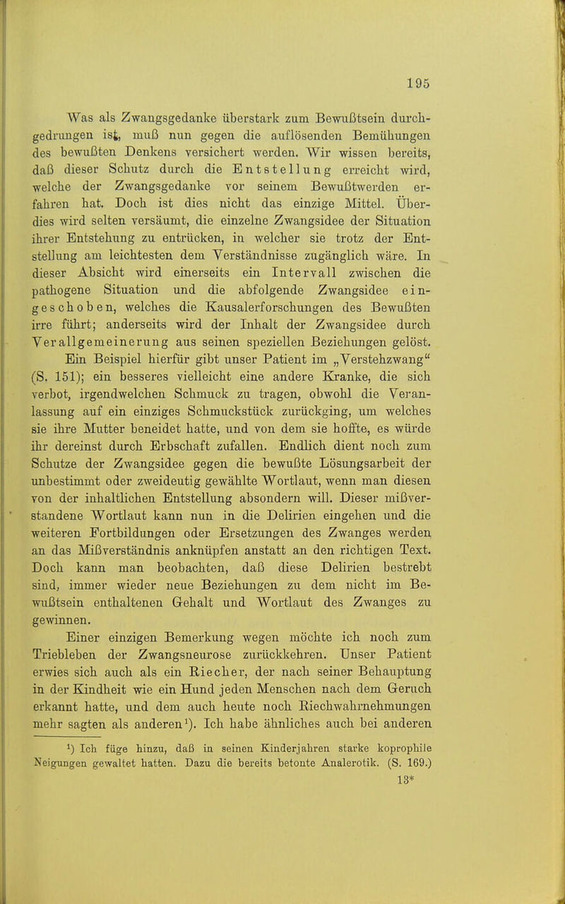 Was als Zwangsgedanke überstark zum Bewußtsein durch- gedrungen ist, muß nun gegen die auflösenden Bemühungen des bewußten Denkens versichert werden. Wir wissen bereits, daß dieser Schutz durch die Entstellung erreicht wird, welche der Zwangsgedanke vor seinem Bewußtwerden er- fahren hat. Doch ist dies nicht das einzige Mittel. Über- dies wird selten versäumt, die einzelne Zwangsidee der Situation ihrer Entstehung zu entrücken, in welcher sie trotz der Ent- stellung am leichtesten dem Verständnisse zugänglich wäre. In dieser Absicht wird einerseits ein Intervall zwischen die pathogene Situation und die abfolgende Zwangsidee ein- geschoben, welches die Kausalerforschungen des Bewußten irre führt; anderseits wird der Inhalt der Zwangsidee durch Verallgemeinerung aus seinen speziellen Beziehungen gelöst. Ein Beispiel hierfür gibt unser Patient im „Verstehzwang (S. 151); ein besseres vielleicht eine andere Kranke, die sich verbot, irgendwelchen Schmuck zu tragen, obwohl die Veran- lassung auf ein einziges Schmuckstück zurückging, um welches sie ihre Mutter beneidet hatte, und von dem sie hoffte, es würde ihr dereinst durch Erbschaft zufallen. Endlich dient noch zum Schutze der Zwangsidee gegen die bewußte Lösungsarbeit der unbestimmt oder zweideutig gewählte Wortlaut, wenn man diesen von der inhaltlichen Entstellung absondern will. Dieser mißver- standene Wortlaut kann nun in die Delirien eingehen und die weiteren Fortbildungen oder Ersetzungen des Zwanges werden an das Mißverständnis anknüpfen anstatt an den richtigen Text. Doch kann man beobachten, daß diese Delirien bestrebt sind, immer wieder neue Beziehungen zu dem nicht im Be- wußtsein enthaltenen Gehalt und Wortlaut des Zwanges zu gewinnen. Einer einzigen Bemerkung wegen möchte ich noch zum Triebleben der Zwangsneurose zurückkehren. Unser Patient erwies sich auch als ein Riecher, der nach seiner Behauptung in der Kindheit wie ein Hund jeden Menschen nach dem Geruch erkannt hatte, und dem auch heute noch Riechwahrnehmungen mehr sagten als anderen*). Ich habe ähnliches auch bei anderen ^) Ich füge hinzu, daß in seinen Kinderjahren starke koprophile Neigungen gewaltet hatten. Dazu die bereits betonte Analerotik. (S. 169.) 13*